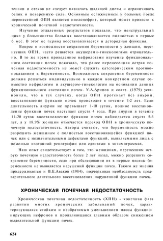 тензии и отеков не следует назначать щадящей диеты и ограничивать
белок и поваренную соль. Основным осложнением у больных после
перенесенной ОПН является пиелонефрит, который может привести к
хронической почечной недостаточности.
      Изучение отдаленных результатов показало, что менструальный
цикл у большинства больных восстанавливается полностью в первые
6 мес. В этот же период восстанавливается и детородная функция.
      Вопрос о возможности сохранения беременности у женщин, пере­
несших ОПН, часто решается акушерами-гинекологами отрицатель­
но. В то же время проведенное нефрологами изучение функциональ­
ного состояния почек показало, что ранее перенесенная острая по­
чечная недостаточность не может служить категорическим противо­
показанием к беременности. Возможность сохранения беременности
должна решаться индивидуально в каждом конкретном случае со­
вместно нефрологом и акушером-гинекологом на основании данных
функционального состояния почек. У.А.Арипов и соавт. (1979) уста­
н о в и л и , что в тех с л у ч а я х , когда ОПН п р о т е к а е т без а н у р и и ,
восстановление функции почек происходит в течение 1-2 лет. Если
длительность анурии не превышает 1-10 суток, полное восстанов­
ление функции почек наступает спустя 4 года. При анурии в течение
11-20 суток восстановление функции почек наблюдается спустя 5-6
лет, а у 18,9% женщин отмечается переход ОПН в хроническую по­
чечную недостаточность. Авторы считают, что беременность можно
разрешить женщинам с полностью восстановившейся функцией по­
чек или с незначительными дефектами функций, выявляемыми лишь с
помощью изотопной ренографии или сдвигами в энзимограммах.
    Наш опыт свидетельствует о том, что женщинам, перенесшим ост­
рую почечную недостаточность более 2 лет назад, можно разрешить со­
хранение беременности, если при обследовании их в первые месяцы бе­
ременности не выявляется нарушений функции почек. Такого же мнения
придерживается и В.Е.Аваков (1984), подчеркивая необходимость пред­
варительного длительного восстановления нарушенной функции почек.


      ХРОНИЧЕСКАЯ ПОЧЕЧНАЯ НЕДОСТАТОЧНОСТЬ
    Хроническая почечная недостаточность (ХПН) - конечная фаза
развития   многих   хронических   заболеваний   почек,  харак­
теризующаяся стойким и необратимым уменьшением массы функцио­
нирующих нефронов и проявляющаяся главным образом снижением
выделительной функции почек.


624
 