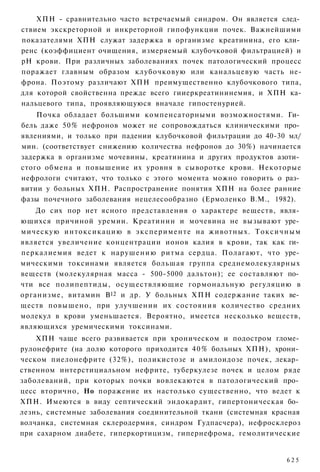 ХПН - сравнительно часто встречаемый синдром. Он является след­
ствием экскреторной и инкреторной гипофункции почек. Важнейшими
показателями ХПН служат задержка в организме креатинина, его кли­
ренс (коэффициент очищения, измеряемый клубочковой фильтрацией) и
рН крови. При различных заболеваниях почек патологический процесс
поражает главным образом клубочковую или канальцевую часть не-
фрона. Поэтому различают ХПН преимущественно клубочкового типа,
для которой свойственна прежде всего гииеркреатининемия, и ХПН ка-
нальцевого типа, проявляющуюся вначале гипостенурией.
    Почка обладает большими компенсаторными возможностями. Ги­
бель даже 50% нефронов может не сопровождаться клиническими про­
явлениями, и только при падении клубочковой фильтрации до 40-30 мл/
мин. (соответствует снижению количества нефронов до 30%) начинается
задержка в организме мочевины, креатинина и других продуктов азоти­
стого обмена и повышение их уровня в сыворотке крови. Некоторые
нефрологи считают, что только с этого момента можно говорить о раз­
витии у больных ХПН. Распространение понятия ХПН на более ранние
фазы почечного заболевания нецелесообразно (Ермоленко В.М., 1982).
    До сих пор нет ясного представления о характере веществ, явля­
ющихся причиной уремии. Креатинин и мочевина не вызывают уре­
мическую интоксикацию в эксперименте на животных. Токсичным
является увеличение концентрации ионов калия в крови, так как ги­
перкалиемия ведет к нарушению ритма сердца. Полагают, что уре­
мическими токсинами является большая группа среднемолекулярных
веществ (молекулярная масса - 500-5000 дальтон); ее составляют по­
чти все полипептиды, осуществляющие гормональную регуляцию в
организме, витамин В12 и др. У больных ХПН содержание таких ве­
ществ повышено, при улучшении их состояния количество средних
молекул в крови уменьшается. Вероятно, имеется несколько веществ,
являющихся уремическими токсинами.
    ХПН чаще всего развивается при хроническом и подостром гломе­
рулонефрите (на долю которого приходится 4 0 % больных ХПН), хрони­
ческом пиелонефрите (32%), поликистозе и амилоидозе почек, лекар­
ственном интерстициальном нефрите, туберкулезе почек и целом ряде
заболеваний, при которых почки вовлекаются в патологический про­
цесс вторично, Но поражение их настолько существенно, что ведет к
ХПН. Имеются в виду септический эндокардит, гипертоническая бо­
лезнь, системные заболевания соединительной ткани (системная красная
волчанка, системная склеродермия, синдром Гудпасчера), нефросклероз
при сахарном диабете, гиперкортицизм, гипернефрома, гемолитические


                                                                625
 