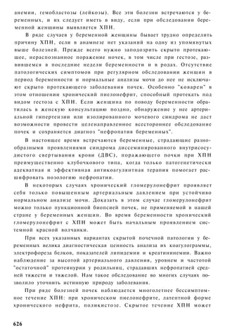 анемии, гемобластозы (лейкозы). Все эти болезни встречаются у бе­
ременных, и их следует иметь в виду, если при обследовании бере­
менной женщины выявляется ХПН.
    В ряде случаев у беременной женщины бывает трудно определить
причину ХПН, если в анамнезе нет указаний на одну из упомянутых
выше болезней. Прежде всего нужно заподозрить скрыто протекаю­
щее, нераспознанное поражение ночек, в том числе при гестозе, раз­
вившемся в последние недели беременности и в родах. Отсутствие
патологических симптомов при регулярном обследовании женщин в
период беременности и нормальные анализы мочи до нее не исключа­
ют скрыто протекающего заболевания почек. Особенно " к о в а р е н " в
этом отношении хронический пиелонефрит, способный протекать под
видом гестоза с ХПН. Если женщина по поводу беременности обра­
тилась в женскую консультацию поздно, обнаружение у нее артери­
альной гипертензии или изолированного мочевого синдрома не даст
возможности провести целенаправленное всестороннее обследование
почек и сохраняется диагноз "нефропатия беременных".
    В настоящее время встречаются беременные, страдающие разно­
образными проявлениями синдрома диссеминированного внутрисосу-
дистого свертывания крови (ДВС), п о р а ж а ю щ е г о почки при Х П Н
преимущественно клубочкового типа, когда только патогенетически
адекватная и эффективная антикоагулянтная терапия помогает рас­
шифровать нозологию нефропатии.
    В некоторых случаях хронический гломерулонефрит проявляет
себя только повышенным артериальным давлением при устойчиво
нормальном анализе мочи. Доказать в этом случае гломерулонефрит
можно только пункционной биопсией почек, не применяемой в нашей
стране у беременных женщин. Во время беременности хронический
гломерулонефрит с ХПН может быть начальным проявлением сис­
темной красной волчанки.
    При всех указанных вариантах скрытой почечной патологии у бе­
ременных велика диагностическая ценность анализа их коагулограммы,
электрофореза белков, показателей липидемии и креатининемии. Важно
наблюдение за высотой артериального давления, уровнем и частотой
"остаточной" протеинурии у родильниц, страдавших нефропатией сред­
ней тяжести и тяжелой. Нам такое обследование во многих случаях по­
зволило уточнить истинную природу заболевания.
    При ряде болезней почек наблюдается многолетнее бессимптом­
ное течение ХПН: при хроническом пиелонефрите, латентной форме
хронического нефрита, поликистозе. Скрытое течение ХПН может


626
 