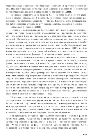 маскироваться анемией, гипертензией, астенией и другими состояния­
ми. Наличие стойкой нормохромной анемии в сочетании с полиурией
и гипертензией должно насторожить в отношении ХПН.
    Возможно бессимптомное течение ХПН, и тогда диагноз этого состо­
яния является неожиданной находкой, но гораздо чаще наблюдается раз­
вернутая симптоматика азотемии - уремии. Клиническими предвестника­
ми ХПН являются сухость во рту, жажда, анемия, нарушение зрения.
    Выделяют 3 стадии ХПН:
    I стадия - доклиническая (латентная) почечная недостаточность -
характеризуется повышенной утомляемостью, диспепсией, никтури-
ей, головными болями, повышением артериального давления, иногда
анемией. Показатели азотистого обмена (содержание креатинина, мо­
чевины, остаточного азота) в норме, но при функциональных пробах
на разведение и концентрирование мочи, при пробе Зимницкого (ги-
поизостенурия - относительная плотность мочи меньше 1018), клубоч­
ковая фильтрация почек меньше 60 мл/мин. - отмечается неполноцен­
ность деятельности нефронов. Эта стадия длится много лет.
    II стадия - компенсированная почечная недостаточность - характе­
ризуется повышением содержания в крови азотистых шлаков (концент­
рация мочевины - выше 8,3 ммоль/л, креатинина - выше 200 мкмоль/
л), электролитными нарушениями (содержание калия больше 5,6 ммоль/
л, выявляются гипернатриемия, гипермагниемия, гипокальциемия, ги-
похлоремия). Клубочковая фильтрация почек становится меньше 50 мл/
мин. Отмечается нормохромная анемия с невысоким ретикулезом (около
3%). В анализах крови 1/3 больных можно обнаружить снижение числа
тромбоцитов, обусловленное потреблением их в процессе внутрисосуди-
стого диссеминированного свертывания крови, лейкоцитоз со сдвигом
влево до миелоцитов, токсическую зернистость нейтрофилов, повышен­
ную СОЭ. Диурез составляет 1 л или несколько больше. Длительность
этой стадии обычно не превышает 1 года.
    III стадия - декомпенсированная почечная недостаточность - ха­
рактеризуется появлением угрожающих жизни больной признаков бо­
лезни: тяжелой сердечной недостаточности, неконтролируемой высо­
кой артериальной гипертензии, отека легких, отека мозга, уремичес­
кого перикардита, уремической комы. Креатинин крови больше 120
мкмоль/л, клубочковая фильтрация почек 40-30 мл/мин.
    Гипостенурия, особенно при наличии полиурии - важный ранний
критерий Х П Н . К л у б о ч к о в а я ф и л ь т р а ц и я с н и ж а е т с я п а р а л л е л ь н о
ирогрессированию нефросклероза, а значит - почечной недостаточно­
сти. Абсолютные ее цифры - критерий установления тяжести ХПН,
показаний к применению и дозировке лекарственных средств.


                                                                                            627
 
