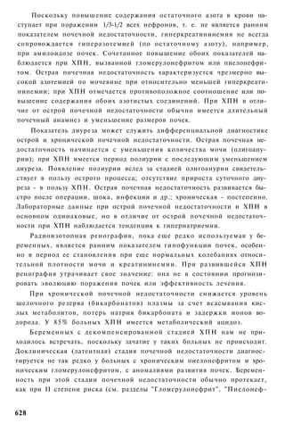 Поскольку повышение содержания остаточного азота в крови на­
ступает при поражении 1/3-1/2 всех нефронов, т. е. не является ранним
показателем почечной недостаточности, гиперкреатининемия не всегда
сопровождается гиперазотемией (по остаточному азоту), например,
при амилоидозе почек. Сочетанное повышение обоих показателей на­
блюдается при ХПН, вызванной гломерулонефритом или пиелонефри­
том. Острая почечная недостаточность характеризуется чрезмерно вы­
сокой азотемией по мочевине при относительно меньшей гиперкреати-
нинемии; при ХПН отмечается противоположное соотношение или по­
вышение содержания обоих азотистых соединений. При ХПН в отли­
чие от острой почечной недостаточности обычно имеется длительный
почечный анамнез и уменьшение размеров почек.
    Показатель диуреза может служить дифференциальной диагностике
острой и хронической почечной недостаточности. Острая почечная не­
достаточность начинается с уменьшения количества мочи (олигоану­
рии); при ХПН имеется период полиурии с последующим уменьшением
диуреза. Появление полиурии вслед за стадией олигоанурии свидетель­
ствует в пользу острого процесса; отсутствие прироста суточного диу­
реза - в пользу ХПН. Острая почечная недостаточность развивается бы­
стро после операции, шока, инфекции и др.; хроническая - постепенно.
Лабораторные данные при острой почечной недостаточности и ХПН в
основном одинаковые, но в отличие от острой почечной недостаточ­
ности при ХПН наблюдается тенденция к гипернатриемии.
    Радиоизотопная ренография, пока еще редко используемая у бе­
ременных, является ранним показателем гипофункции почек, особен­
но в период ее становления при еще нормальных колебаниях относи­
тельной плотности мочи и креатининемии. При развившейся ХПН
ренография утрачивает свое значение: она не в состоянии прогнози­
ровать эволюцию поражения почек или эффективность лечения.
    При хронической почечной недостаточности снижается уровень
щелочного резерва (бикарбонатов) плазмы за счет всасывания кис­
лых метаболитов, потерь натрия бикарбоната и задержки ионов во­
дорода. У 8 5 % больных ХПН имеется метаболический ацидоз.
    Беременных с д е к о м п е н с и р о в а н н о й стадией Х П Н нам не при­
ходилось встречать, поскольку зачатие у таких больных не происходит.
Доклиническая (латентная) стадия почечной недостаточности диагнос­
тируется не так редко у больных с хроническим пиелонефритом и хро­
ническим гломерулонефритом, с аномалиями развития почек. Беремен­
ность при этой стадии почечной недостаточности обычно протекает,
как при II степени риска (см. разделы "Гломерулонефрит", "Пиелонеф-


628
 