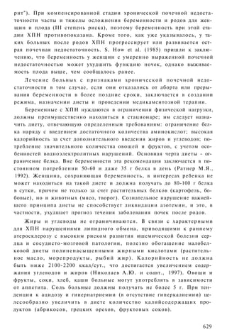 рит"). При компенсированной стадии хронической почечной недоста-
точности часты и тяжелы осложнения беременности и родов для жен­
щин и плода (III степень риска), поэтому беременность при этой ста­
дии ХПН противопоказана. Кроме того, как уже указывалось, у та­
ких больных после родов ХПН прогрессирует или развивается ост­
рая почечная недостаточность. S. How et al. (1985) пришли к заклю­
чению, что беременность у женщин с умеренно выраженной почечной
недостаточностью может ухудшить функцию ночек, однако выживае­
мость плода выше, чем сообщалось ранее.
    Л е ч е н и е б о л ь н ы х с п р и з н а к а м и х р о н и ч е с к о й почечной недо­
статочности в том случае, если они отказались от аборта или преры­
вания беременности в более поздние сроки, заключается в создании
режима, назначении диеты и проведении медикаментозной терапии.
    Беременные с ХПН нуждаются в ограничении физической нагрузки,
должны преимущественно находиться в стационаре; им следует назна­
чить диету, отвечающую определенным требованиям: ограничение бел­
ка наряду с введением достаточного количества аминокислот; высокая
калорийность за счет дополнительного введения жиров и углеводов; по­
требление значительного количества овощей и фруктов, с учетом осо­
бенностей водноэлектролитных нарушений. Основная черта диеты - ог­
раничение белка. Вне беременности эта рекомендация заключается в по­
стоянном потреблении 50-60 и даже 35 г белка в день (Ратнер М.Я.,
1992). Женщина, сохраняющая беременность, в интересах ребенка не
может находиться на такой диете и должна получать до 80-100 г белка
в сутки, причем не только за счет растительных белков (картофель, бо­
бовые), но и животных (мясо, творог). Сознательное нарушение важней­
шего принципа диеты не способствует ликвидации азотемии, и это, в
частности, ухудшает прогноз течения заболевания почек после родов.
    Жиры и углеводы не ограничиваются. В связи с характерными
для ХПН нарушениями липидного обмена, приводящими к раннему
атеросклерозу с высоким риском развития ишемической болезни сер­
дца и сосудисто-мозговой патологии, полезно обогащение малобел­
ковой диеты полиненасыщенными жирными кислотами (раститель­
ное масло, м о р е п р о д у к т ы , р ы б и й ж и р ) . К а л о р и й н о с т ь не д о л ж н а
быть ниже 2100-2200 ккал/сут., что достигается увеличением содер­
жания углеводов и жиров (Николаев А.Ю. и соавт., 1997). Овощи и
фрукты, соки, хлеб, каши больные могут употреблять в зависимости
от аппетита. Соль больные должны получать не более 5 г. При тен­
денции к ацидозу и гииернатриемии (в отсутствие гиперкалиемии) це­
лесообразно увеличить в диете количество калийсодержащих про­
дуктов (абрикосов, грецких орехов, фруктовых соков).


                                                                                          629
 