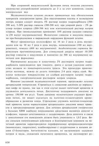 При сохранной выделительной функции почек полезно увеличить
количество употребляемой жидкости до 2 л за счет компотов, соков,
минеральных вод
    Медикаментозное лечение должно проводиться под обязательным
контролем электролитов крови. Для ощелачивания плазмы и возмещения
потерь натрия следует вводить 5% раствор натрия гидрокарбоната (300-
500 мл), 5-20% раствор глюкозы (300-500 мл); при упорной рвоте - 3% ра­
створ натрия хлорида (200-300 мл) или изотонический раствор натрия
хлорида. При гипокальциемии применяют 10% раствор кальция глюкона-
та (50 мл/сут внутримышечно) Назначение глюкозы и инсулина показа­
но при I иперкалиемии и выраженном нарушении функций печени.
    Могут применяться леспенефрил по 10 мл 2 раза в день внутри­
венно или по 10 мл 3 раза в день внутрь, неокомпенсан (100 мл внут­
ривенно), гемодез (400 мл внутривенно). Анаболические гормоны бе­
ременным противопоказаны. Для стимуляций диуреза вводят 10-20%
раствор глюкозы с инсулином и маннитол по 500 мл внутривенно ка­
пельно или фуросемид.
    Промывание желудка и кишечника 2% раствором натрия гидро­
карбоната производится при тошноте, рвоте с целью удаления азоти­
стых шлаков из пищеварительного тракта. Эта процедура произво­
дится натощак, можно ее делать повторно 2-4 раза перед едой. Не­
плохо помогают микроклизмы со слабым раствором натрия гидро­
карбоната, гипертоническим раствором натрия хлорида.
    Помимо указанной медикаментозной терапии, продолжают лечение
артериальной гипертензии. Стремиться к снижению давления до нормаль­
ных цифр не нужно, так как в этом случае падает почечный кровоток и
ухудшается деятельность почек. Достаточно поддерживать давление на
уровне 150/100 мм рт.ст. Такое давление незначительно ухудшает функ­
цию почек, но может сказаться на маточно-плацентарном крово­
обращении и развитии плода. Стремление улучшить маточно-плацентар-
ный кровоток путем нормализации артериального давления может приве­
сти к прогрессированию уремии. Для лечения артериальной гипертензии
у больных ХПН наиболее подходящими средствами являются допегит и
клофелин, хорошо сочетающиеся с салуретиками. Доза допегита в связи
с замедленным его выведением должна быть уменьшена в 1,5-2 раза. Бо­
лее сильным гипотензивным действием и благоприятным влиянием на по­
чечный кровоток характеризуются периферические артериолодилататоры
(миноксидил, гидралазин), комбинируемые с салуретиками и малыми до­
зами (3-блокаторов. Антагонисты кальция, не вызывающие задержки
натрия и воды, снижения почечного кровотока, не активируют ре-


630
 