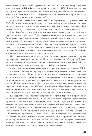 нин-ангиотензин-альдостероновую систему и поэтому могут исполь­
зоваться при ХПН (Николаев А.Ю. и соавт., 1997). Введение магния
сульфата противопоказано во избежание увеличения гипермагние-
мии, свойственной ХПН. Подробнее о гипотензивных средствах см.
раздел "Гипертоническая болезнь".
    Сердечные гликозиды назначают с осторожностью, уменьшают до
50-70% от терапевтической дозы, так как время их выведения из орга­
низма замедлено, и они могут вызвать гликозидную интоксикацию. При
выраженной гипокалиемии сердечные гликозиды противопоказаны.
    Для борьбы с анемией применяют препараты железа и кобальта
(лучше парентерально). При резком снижении содержания гемогло­
бина показаны переливания эритроцитарной массы или свежецитрат-
ной крови. Не следует стремиться к повышению содержания гемог­
лобина, превышающему 90 г/л. Частые переливания крови способ­
ствуют угнетению кроветворения, поэтому их следует делать 1 раз в
неделю на фоне применения препаратов кальция и десенсибилизиру­
ющих средств (дипразин, супрастин и др.).
    Из гемостатических средств при больших кровотечениях, кроме
препаратов кальция и витамина К, используется ингибитор фибрино-
лиза - е-аминокапроновая кислота (внутривенно к а п е л ь н о 300 мл
10% раствора или перорально по 2 г 4-6 раз в день).
    Антикоагулянты противопоказаны даже в начальных стадиях ХПН.
    Антибактериальные препараты можно применять в обычных или
сниженных дозах. Пенициллин, оксациллин, эритромицин использу­
ют в полной дозе; ампициллин - в половинной; канамицин, мономи-
цин, колимицин, полимиксин противопоказаны из-за их нефротоксич-
ности. К гентамицину и цефалоспоринам прибегают лишь в крайних
случаях, снижая дозу на 50-70% от обычной. При угрозе гиперкалие­
мии, в частности при олигоанурии, не следует вводить кристалличес­
кий пенициллин из-за высокого содержания в нем калия.
      Консервативная терапия эффективна при умеренно выраженной
п о ч е ч н о й недостаточности. В более т я ж е л ы х случаях п р и х о д и т с я
применять лечение гемодиализом. Гемодиализ при хронической по­
чечной недостаточности показан в терминальной стадии, когда раз­
виваются угрожающая гиперкалиемия (больше 7 ммоль/л), ацидоз
(рН меньше 7,28), азотистые шлаки в крови очень высоки (мочевина
- 50 ммоль/л, креатинин - 1400 мкмоль/л). У беременных хроническая
почечная недостаточность столь значительно выражена не бывает,
п о э т о м у г е м о д и а л и з и с п о л ь з у е т с я т о л ь к о при о с т р о й п о ч е ч н о й
недостаточности. Не используется у беременных с хронической по­
чечной недостаточностью и метод энтеросорбции.


                                                                                               631
 