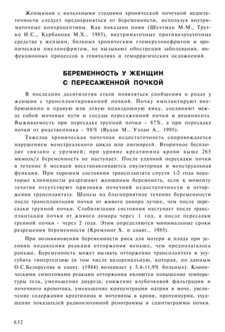 Женщинам с начальными стадиями хронической почечной недоста­
точности следует предохраняться от беременности, используя внутри-
маточные контрацептивы. Как показано нами (Шехтман М.М., Трут-
ко Н.С., Курбанова М.Х., 1985), внутриматочные противозачаточные
средства у женщин, больных хроническим гломерулонефритом и хро­
ническим пиелонефритом, не вызывают обострения заболевания, ин­
фекционных процессов в гениталиях и геморрагических осложнений.


                     БЕРЕМЕННОСТЬ У ЖЕНЩИН
                     С ПЕРЕСАЖЕННОЙ ПОЧКОЙ
    В последние десятилетия стали появляться сообщения о родах у
женщин с трансплантированной почкой. Почку имплантируют вне-
брюшинно в правую или левую подвздошную ямку, соединяют меж­
ду собой мочевые пути и сосуды пересаженной почки и реципиента.
Выживаемость при пересадке трупной почки - 87%, а при пересадке
почки от родственника - 9 8 % (Вудли М., Уэлан А., 1995).
    Тяжелая хроническая почечная недостаточность сопровождается
нарушением менструального цикла или аменореей. Вторичное беспло­
дие с в я з а н о с у р е м и е й ; при у р о в н е к р е а т и н и н а крови выше 265
мкмоль/л беременность не наступает. После удачной пересадки почки
в течение 6 месяцев восстанавливаются овуляторная и менструальная
функции. При хорошем состоянии трансплантата спустя 1-2 года неко­
торые клиницисты разрешают женщинам беременеть, если к моменту
зачатия отсутствуют признаки почечной недостаточности и оттор­
жения трансплантата. Шансы на благоприятное течение беременности
после трансплантации почки от живого донора лучше, чем после пере­
садки трупной почки. Стабилизация состояния наступает после транс­
плантации почки от живого донора через 1 год, а после пересадки
трупной почки - через 2 года. Этим определяются минимальные сроки
разрешения беременности (Кремлинг X. и соавт., 1985).
    При возникновении беременности риск для матери и плода при ус­
ловии подавления реакции отторжения меньше, чем предполагалось
раньше. Беременность может вызвать отторжение трансплантата и усу­
губить гипертензию (в том числе вазоренальную, которая, по данным
О.С.Белорусова и соавт. (1984) возникает у 5,4-11,9% больных). Клини­
ческими симптомами реакции отторжения являются повышение темпера­
туры тела, уменьшение диуреза, снижение клубочковой фильтрации и
почечного кровотока, уменьшение концентрации натрия в моче, увели­
чение содержания креатинина и мочевины в крови, протеинурия, ухуд­
шение показателей радиоизотоиной ренограммы и сцинтиграммы почки.


632
 