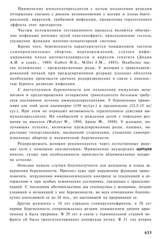 Применение иммунодепрессантов с целью подавления реакции
отторжения связано с риском возникновения у матери и плода бакте­
риальной, вирусной, грибковой инфекции, проявления тератогенного
эффекта этих препаратов.
      Частым осложнением гестационного процесса являются обостре­
ние инфекции мочевых путей (пиелонефрит), присоединение гестоза,
ухудшение функции маточно-плацентарной системы.
      Кроме того, беременность характеризуется повышением частоты
с а м о п р о и з в о л ь н ы х а б о р т о в , м е р т в о р о ж д е н и й , с л у ч а е в инфи­
цирования плода ц и т о м е г а л о в и р у с о м и вирусом гепатита ( Д я д ы к
А.И. и соавт., 1989; Gabert Н.А., Miller J.M., 1985). Наиболее час­
тое осложнение - преждевременные роды. У женщин с транспланти­
рованной почкой при преждевременном разрыве плодных оболочек
необходимо произвести срочное родоразрешение в связи с опаснос­
тью бурного развития инфекции.
     С наступлением беременности для подавления иммунных меха­
низмов и предотвращения отторжения трансплантата больным требу­
ется постоянное лечение иммунодепрессантами. У беременных приме­
няют для этой цели азатиаприн (150 мг/сут.) и преднизолон (12,5-15 мг/
сут.). При этом не отрицают возможность тератогенного действия им­
мунодепрессантов. Но сообщений о рождении детей с пороками раз­
вития не имеется (Waltzer W., 1980; Ариас Ф., 1989). У женщин, по­
лучающих лечение, возможны преждевременные роды, одышка, на­
растание гипергликемии, вызванной стероидами, учащение самопро­
извольных абортов и внематочной беременности.
    Родоразрешать женщин рекомендуется через естественные родо­
вые пути с помощью эпизиотомии. Применение акушерских ЩИПЦОВ
опасно, лучше при необходимости произвести абдоминальное кесаре­
во сечение.
    Описано немало случаев благополучного для женщины и плода за­
вершения беременности. Прогноз хуже при нарушении функции транс­
плантата, затруднении иммунологического контроля за тенденцией к от­
торжению и при особых психических состояниях, связанных с трансплан­
тацией. С последним обстоятельством мы столкнулись у женщины, поздно
узнавшей о возникшей у нее беременности, во всех отношениях благопо­
лучно доносившей ее до 24 нед., но настоявшей на прерывании ее.
    Другая женщина с 18 лет страдала гломерулонефритом, в 28 лет
первая беременность сопровождалась резким повышением уровня креа­
тинина и была прервана. В 29 лет в связи с терминальной стадией не­
фрита ей была трансплантирована донорская почка. В 31 год вторая


                                                                                           633
 