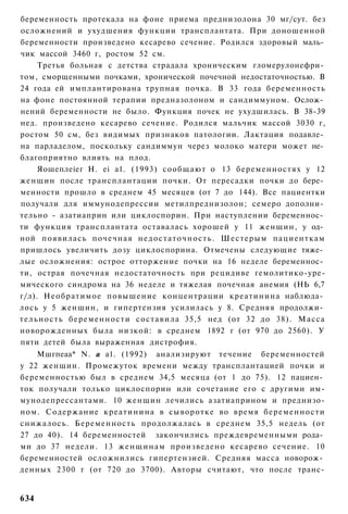 беременность протекала на фоне приема преднизолона 30 мг/сут. без
осложнений и ухудшения функции трансплантата. При доношенной
беременности произведено кесарево сечение. Родился здоровый маль­
чик массой 3460 г, ростом 52 см.
       Третья больная с детства страдала хроническим гломерулонефри­
том, сморщенными почками, хронической почечной недостаточностью. В
24 года ей имплантирована трупная почка. В 33 года беременность
на фоне постоянной терапии предназолоном и сандиммуном. Ослож­
нений беременности не было. Функция почек не ухудшилась. В 38-39
нед. произведено кесарево сечение. Родился мальчик массой 3030 г,
ростом 50 см, без видимых признаков патологии. Лактация подавле­
на парладелом, поскольку сандиммун через молоко матери может не­
благоприятно влиять на плод.
       Яошеплеіег Н. еі а1. (1993) сообщают о 13 беременностях у 12
женщин после трансплантации почки. От пересадки почки до бере­
менности прошло в среднем 45 месяцев (от 7 до 144). Все пациентки
получали для иммунодепрессии метилпреднизолон; семеро дополни­
тельно - азатиаприн или циклоспорин. При наступлении беременнос­
ти функция трансплантата оставалась хорошей у 11 женщин, у од­
ной появилась почечная н е д о с т а т о ч н о с т ь . Ш е с т е р ы м пациенткам
пришлось увеличить дозу циклоспорина. Отмечены следующие тяже­
лые осложнения: острое отторжение почки на 16 неделе беременнос­
ти, острая почечная недостаточность при рецидиве гемолитико-уре-
мического синдрома на 36 неделе и тяжелая почечная анемия (НЬ 6,7
г/л). Необратимое повышение концентрации креатинина наблюда­
лось у 5 женщин, и гипертензия усилилась у 8. Средняя продолжи­
т е л ь н о с т ь б е р е м е н н о с т и с о с т а в и л а 35,5 нед (от 32 до 38). Масса
новорожденных была низкой: в среднем 1892 г (от 970 до 2560). У
пяти детей была выраженная дистрофия.
    Мшгпеаа* N. а а1. (1992) анализируют течение беременностей
у 22 женщин. Промежуток времени между трансплантацией почки и
беременностью был в среднем 34,5 месяца (от 1 до 75). 12 пациен­
ток получали только циклоспорин или сочетание его с другими им-
мунодепрессантами. 10 женщин лечились азатиаприном и преднизо-
ном. Содержание креатинина в сыворотке во время беременности
снижалось. Беременность продолжалась в среднем 35,5 недель (от
27 до 40). 14 беременностей закончились преждевременными рода­
ми до 37 недели. 13 ж е н щ и н а м произведено кесарево сечение. 10
беременностей осложнились гипертензией. Средняя масса новорож­
денных 2300 г (от 720 до 3700). Авторы считают, что после транс-


634
 