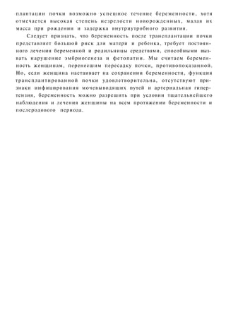 плантации почки возможно у с п е ш н о е течение беременности, хотя
отмечается высокая степень н е з р е л о с т и новорожденных, малая их
масса при рождении и задержка внутриутробного развития.
       Следует признать, что беременность после трансплантации почки
представляет большой риск для матери и ребенка, требует постоян­
ного лечения беременной и родильницы средствами, способными выз­
вать нарушение эмбриогенеза и ф е т о п а т и и . Мы считаем беремен­
ность женщинам, перенесшим пересадку почки, противопоказанной.
Но, если женщина настаивает на сохранении беременности, функция
т р а н с п л а н т и р о в а н н о й почки удовлетворительна, отсутствуют при­
знаки инфицирования мочевыводящих путей и артериальная гипер­
тензия, беременность можно разрешить при условии тщательнейшего
наблюдения и лечения женщины на всем протяжении беременности и
послеродового периода.
 