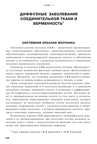 ГЛАВА     6




                  ДИФФУЗНЫЕ ЗАБОЛЕВАНИЯ
                  СОЕДИНИТЕЛЬНОЙ ТКАНИ И
                                   9
                       БЕРМЕННОСТЬ




                     СИСТЕМНАЯ КРАСНАЯ ВОЛЧАНКА
    Системная красная волчанка (СКВ) - хроническое прогрессирую­
щее п о л и с и н д р о м н о е заболевание, характеризующееся генетически
обусловленным несовершенством иммунорегуляторных процессов,
приводящим к неконтролируемой продукции антител к собственным
клеткам и их компонентам, с развитием аутоиммунного и иммуноком-
плексного хронического воспаления.
    Этиология и патогенез С К В недостаточно изучены. Предполагает­
ся сочетанное воздействие факторов внешней среды (фотосепсибили-
зации, стресса, нарушений питания, курения), генетических и гормо­
нальных. Возможно, что пусковым механизмом С К В является актива­
ция вирусов (в первую очередь ретровирусов и близких к ним).
    Среди конкретных механизмов развития болезни доказано влия­
ние иммунных нарушений в Т-клеточном репертуаре и в продукции
цитокннов, которые принимают участие в активации и дифференциа­
ции В-лимфоцитов в антителопродуцирующие клетки. Последнее ве­
дет к гиперпродукции различных антител (в т о м числе и аутоанти-
тел), образованию циркулирующих иммунных комплексов, которые,
откладываясь на базальных мембранах клеток различных о р г а н о в ,
вызывают повреждение тканей с воспалительной реакцией и высво­
бождением новых антигенов, к которым формируются антитела, обра­
зуются иммунные комплексы, создавая порочный круг.
    Клиническая картина С К В характеризуется полиморфизмом симп­
томов и их прогрессированием; при отсутствии лечения возможен ле­
тальный исход в связи с недостаточностью функции того или иного
органа или присоединением вторичной инфекции.

      4
          Главл н.шиедпп с о в м е с ш о с И М К о ш е л с в о й и М Ю С о к о л о в о й


636
 