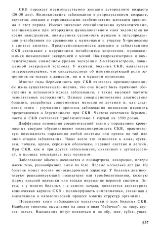 СКВ поражает преимущественно женщин детородного возраста
(20-30 лет). Возникновение заболевания в репродуктивном возрасте,
вероятно, связано с гормональными особенностями женского организ­
ма в этот период. Имеют значение сенсибилизация аутоантигенами,
возникающими при отторжении функционального слоя эндометрия во
время менструации, повышенная склонность женщин к гиперпродук­
ции у-глобулинов по сравнению с мужчинами и участие Х-хромосомы
в синтезе антител. П р е д р а с п о л о ж е н н о с т ь женщин к заболеваниям
СКВ связывают с нарушением метаболизма эстрогенов, проявляю­
щимся повышенной экскрецией с мочой 16а-гидроксиэстрона и ком­
пенсаторным снижением уровня экскреции 2-метоксиэстрона, повы­
шенной экскрецией эстриола. У мужчин, больных СКВ, выявляется
гиперэстрогенемия, что свидетельствует об иммунизирующей роли эс­
трогенов не только в женском, но и в мужском организме.
    Многие годы беременность при СКВ считалась противопоказани­
ем из-за существовавшего мнения, что она может быть причиной обо­
стрения и летального исхода заболевания, а также высокой частоты
неонатальных осложнений. Однако совершенствование диагностики
болезни, разработка современных методов ее лечения и, как след­
ствие этого - улучшение прогноза заболевания позволили изменить
представления о беременности при СКВ. Частота сочетания беремен­
ности и СКВ составляет приблизительно 1 случай на 1500 родов.
    Диффузные изменения соединительной ткани с поражением крове­
носных сосудов обусловливают полисиндромность СКВ, практичес­
кую возможность поражения любой системы или органа на той или
иной стадии заболевания. Чаще всего это относится к коже, суста­
вам, почкам, крови, серозным оболочкам, нервной системе и легким.
При СКВ, как и при других заболеваниях, связанных с аутоагресси-
ей, в процесс вовлекается весь организм.
    Заболевание обычно начинается с полиартрита, лихорадки, потери
массы тела, разнообразной сыпи па теле. Первые несколько лет (до 10)
болезнь может носить моносиндромный характер. У больных диагнос­
тируют рецидивирующий полиартрит или тромбоцитопению, кожную
форму красной волчанки или только поражение нервной системы. За­
тем, а у многих больных - с самого начала, появляется характерная
клиническая картина СКВ - полиморфность симптоматики, связанная с
вовлечением в патологический процесс многих структур организма.
    Поражения кожи наблюдаются практически у всех больных СКВ.
Наиболее типичны высыпания на лице в виде "бабочки": на носу, ску­
лах, щеках. Высыпания могут появиться и на лбу, шее, губах, ушах,


                                                                          637
 