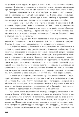 на верхней части груди, на руках и ногах в области суставов, ладоней,
подошв. К кожным поражениям относят алопецию, которая усиливается
при обострении заболевания. На слизистой рта могут быть афты и язвы.
    Суставы вовлекаются в патологический процесс у всех больных,
что проявляется артралгией или артритом. Поражаются преимуще­
ственно мелкие суставы кистей рук и стоп. Наряду с суставами боли
ощущаются в мышцах, костях; встречаются мышечные атрофии.
    Поражение серозных облочек - третий основной компонент СКВ.
Плеврит, перикардит, реже - перитонит наблюдаются одновременно
или последовательно. Волчаночным серозитам свойственно образова­
ние спаек плевры, перикарда, брюшной полости. В этих случаях выс­
лушивается шум трения плевры, перикарда; больных беспокоят боли
в грудной клетке, в животе.
     Поражение сердца при СКВ протекает в виде перикардита, боро­
давчатого эндокардита на митральном или трехстворчатом клапане.
Иногда формируется недостаточность митрального клапана.
     Поражения легких обусловлены патологическими процессами в
соединительной ткани при присоединении банальной инфекции. Вол-
чаночная сосудистая пневмония (легочный васкулит) сопровождается
кашлем, одышкой, кровохарканием, цианозом; выслушиваются звон­
кие мелкопузырчатые хрипы. Хронические интерстициальные процес­
сы (пневмонит) проявляются постепенно нарастающей одышкой при
скудных аускультативных симптомах и характерной рентгенологи­
ческой картине (сетчатое строение легочного рисунка и дисковидные
базальные ателектазы). Высокое стояние диафрагмы, также являюще­
еся симптомом пневмонита, утрачивает диагностическое значение,
т.к. наблюдается у всех женщин во второй половине беременности.
    Поражения желудочно-кишечного тракта разнообразны. Отсут­
ствие аппетита, диспепсические явления и поносы свойственны остро­
му периоду болезни. Могут развиться геморрагические изменения в
кишечнике, селезенке, поджелудочной железе с картиной язвенного
колита, инфаркта селезенки, кровоизлияний в брыжейку, панкреати­
та, илеита с преходящей непроходимостью кишечника.
    Поражение почек (волчаночный гломерулонефрит) отмечается у по­
ловины больных СКВ. Он не является ранним симптомом. Заболевание
иногда начинается с почечной патологии, протекающей по типу нефро­
патии беременных, не проходящей после родов, или нефротического
синдрома. Поражение почек может протекать только со скудным моче­
вым синдромом (протеинурия, гематурия, цилиндрурия), но чаще при­
обретает форму отечно-гипертонического хронического гломерулонеф-

638
 
