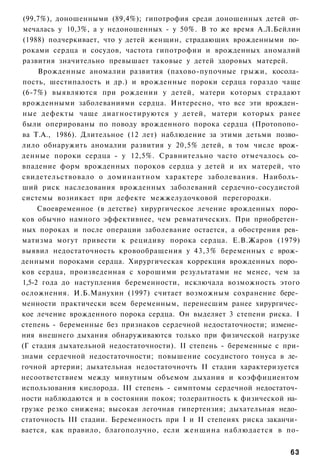 (99,7%), доношенными (89,4%); гипотрофия среди доношенных детей от­
 мечалась у 10,3%, а у недоношенных - у 50%. В то же время А.Л.Бейлин
(1988) подчеркивает, что у детей женщин, страдающих врожденными по­
роками сердца и сосудов, частота гипотрофии и врожденных аномалий
развития значительно превышает таковые у детей здоровых матерей.
     Врожденные аномалии развития (пахово-пупочные грыжи, косола­
пость, шестипалость и др.) и врожденные пороки сердца гораздо чаще
(6-7%) выявляются при рождении у детей, матери которых страдают
врожденными заболеваниями сердца. Интересно, что все эти врожден­
ные дефекты чаще диагностируются у детей, матери которых ранее
были оперированы по поводу врожденного порока сердца (Протопопо­
ва Т.А., 1986). Длительное (12 лет) наблюдение за этими детьми позво­
лило обнаружить аномалии развития у 20,5% детей, в том числе врож­
денные пороки сердца - у 12,5%. Сравнительно часто отмечалось со­
впадение форм врожденных пороков сердца у детей и их матерей, что
свидетельствовало о доминантном характере заболевания. Наиболь­
ший риск наследования врожденных заболеваний сердечно-сосудистой
системы возникает при дефекте межжелудочковой перегородки.
     Своевременное (в детстве) хирургическое лечение врожденных поро­
ков обычно намного эффективнее, чем ревматических. При приобретен­
ных пороках и после операции заболевание остается, а обострения рев­
матизма могут привести к рецидиву порока сердца. Е.В.Жаров (1979)
выявил недостаточность кровообращения у 43,3% беременных с врож­
денными пороками сердца. Хирургическая коррекция врожденных поро­
ков сердца, произведенная с хорошими результатами не менее, чем за
1,5-2 года до наступления беременности, исключала возможность этого
осложнения. И.Б.Манухин (1997) считает возможным сохранение бере­
менности практически всем беременным, перенесшим ранее хирургичес­
кое лечение врожденного порока сердца. Он выделяет 3 степени риска. I
степень - беременные без признаков сердечной недостаточности; измене­
ния внешнего дыхания обнаруживаются только при физической нагрузке
(Г стадия дыхательной недостаточности). II степень - беременные с при-
знами сердечной недостаточности; повышение сосудистого тонуса в ле­
гочной артерии; дыхательная недостаточночть II стадии характеризуется
несоответствием между минутным объемом дыхания и коэффициентом
использования кислорода. III степень - симптомы сердечной недостаточ­
ности наблюдаются и в состоянии покоя; толерантность к физической на­
грузке резко снижена; высокая легочная гипертензия; дыхательная недо­
статочность III стадии. Беременность при I и II степенях риска заканчи­
вается, как правило, благополучно, если женщина наблюдается в по-


                                                                    63
 