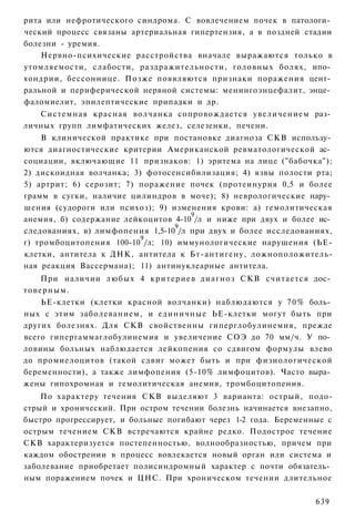 рита или нефротического синдрома. С вовлечением почек в патологи­
ческий процесс связаны артериальная гипертензия, а в поздней стадии
болезни - уремия.
    Нервно-психические расстройства вначале выражаются только в
утомляемости, слабости, раздражительности, головных болях, ипо­
хондрии, бессоннице. Позже появляются признаки поражения цент­
ральной и периферической нервной системы: менингоэнцефалит, энце­
фаломиелит, эпилептические припадки и др.
   Системная красная волчанка сопровождается увеличением раз­
личных групп лимфатических желез, селезенки, печени.
    В клинической практике при постановке диагноза СКВ использу­
ются диагностические критерии Американской ревматологической ас­
социации, включающие 11 признаков: 1) эритема на лице ("бабочка");
2) дискоидная волчанка; 3) фотосенсибилизация; 4) язвы полости рта;
5) артрит; 6) серозит; 7) поражение почек (протеинурия 0,5 и более
грамм в сугки, наличие цилиндров в моче); 8) неврологические нару­
шения (судороги или психоз); 9) изменения крови: а) гемолитическая
                                     9
анемия, б) содержание лейкоцитов 4-10 /л и ниже при двух и более ис­
                                 9
следованиях, в) лимфопения 1,5-10 /л при двух и более исследованиях,
                          9
г) тромбоцитопения 100-10 /л; 10) иммунологические нарушения (ЬЕ-
клетки, антитела к ДНК, антитела к Бт-антигену, ложноположитель-
ная реакция Вассермана); 11) антинуклеарные антитела.
    При наличии любых 4 критериев диагноз СКВ считается дос­
товерным.
    ЬЕ-клетки (клетки красной волчанки) наблюдаются у 7 0 % боль­
ных с этим заболеванием, и единичные ЬЕ-клетки могут быть при
других болезнях. Для СКВ свойственны гиперглобулинемия, прежде
всего гипергаммаглобулинемия и увеличение СОЭ до 70 мм/ч. У по­
ловины больных наблюдается лейкопения со сдвигом формулы влево
до промиелоцитов (такой сдвиг может быть и при физиологической
беременности), а также лимфопения (5-10% лимфоцитов). Часто выра­
жены гипохромная и гемолитическая анемия, тромбоцитопения.
    По характеру течения СКВ выделяют 3 варианта: острый, подо-
стрый и хронический. При остром течении болезнь начинается внезапно,
быстро прогрессирует, и больные погибают через 1-2 года. Беременные с
острым течением СКВ встречаются крайне редко. Подострое течение
СКВ характеризуется постепенностью, волнообразностью, причем при
каждом обострении в процесс вовлекается новый орган или система и
заболевание приобретает полисиндромный характер с почти обязатель­
ным поражением почек и ЦНС. При хроническом течении длительное


                                                                 639
 