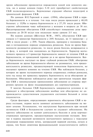 время заболевание проявляется поражением одной или немногих сис­
тем, но в конце концов (через 5-10 лет) приобретает свойственную
СКВ полисиндромность. Беременные страдают обычно подострой и
хронической формами СКВ.
    По данным И.Е.Тареевой и соавт. (1994), обострение СКВ в пери­
од беременности и в течение 1-го года после родов происходит у 40,8%
больных: у 13,5%о в период беременности и у 27,3% после родов. Обо­
стрение заболевания чаще наблюдается у женщин в возрасте до 30 лет.
Предотвращению обострения СКВ способствует повышение дозы пред­
низолона до 20-30 мг/сут или несколько выше сроком 2-3 нед.
    По нашим данным (Шехтман М.М., 1987), обострение СКВ про­
изошло в I триместре беременности у 20% больных, во 11 триместре - у
10%) и после родов - у 20%. Таким образом, примерно у половины боль­
ных в гестационном периоде сохранялась ремиссия. Если во время бере­
менности развивается ремиссия, то после родов болезнь возвращается в
ту фазу, в которой она находилась до беременности. Характер волча-
ночного процесса в I триместре беременности зависит от течения СКВ до
беременности, от проводимой терапии до и во время беременности. Ког­
да беременность наступает на фоне глубокой ремиссии СКВ, обострение
заболевания во время беременности обычно не развивается, хотя продол­
жительность ремиссии, предшествующей появлению беременности, не
оказывает прямого влияния на течение СКВ. Мы наблюдали больных, у
которых во время гестационного периода сохранялась стойкая ремиссия,
хотя год назад им пришлось прервать беременность из-за обострения за­
болевания. Обострение наблюдается реже при хронически текущих фор­
мах СКВ с минимальными проявлениями заболевания со стороны внут­
ренних органов на фоне поддерживающих доз кортикостероидов.
    У многих больных СКВ беременность завершается успешно и не
приводит к обострению заболевания вообще или обострение не со­
провождается существенным ухудшением состояния больной и легко
подавляется.
    Среди факторов, определяющих вероятность обострения СКВ в пе­
риод гестации, первое место занимает активность заболевания на мо­
мент зачатия. Установлено, что наступление беременности при низкой
активности СКВ в большинстве случаев не ухудшает заболевание. На
прогноз заболевания не влияют длительность болезни и дозы кортико-
стероидных препаратов, предшествующие наступлению гестации. Зача­
тие в период высокой активности волчаночного процесса с тяжелыми
органными поражениями почек, центральной нервной системы, легких и
сердца, тем более симптомы функциональной недостаточности любого

640
 