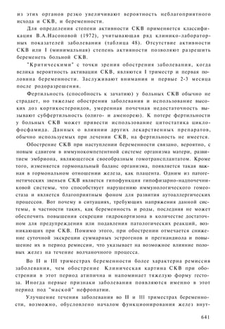 из этих органов резко увеличивают вероятность неблагоприятного
исхода и СКВ, и беременности.
    Для определения степени активности СКВ применяется классифи­
кация В.А.Насоновой (1972), учитывающая ряд клинико-лаборатор-
ных показателей заболевания (таблица 48). Отсутствие активности
СКВ или I (минимальная) степень активности позволяют разрешить
беременеть больной СКВ.
    " К р и т и ч е с к и м и " с точки зрения обострения заболевания, когда
велика вероятность активации СКВ, являются I триместр и первая по­
ловина беременности. Заслуживают внимания и первые 2-3 месяца
после родоразрешения.
    Фертильность (способность к зачатию) у больных СКВ обычно не
страдает, но тяжелые обострения заболевания и использование высо­
ких доз кортикостероидов, умеренная почечная недостаточность вы­
зывают субфертильность (олиго- и аменорею). К потере фертильности
у больных СКВ может привести использование цитостатика цикло-
фосфамида. Данных о влиянии других лекарственных препаратов,
обычно используемых при лечении СКВ, на фертильность не имеется.
    Обострение СКВ при наступлении беременности связано, вероятно, с
новым сдвигом в иммунокомпетентной системе организма матери, разви­
тием эмбриона, являющегося своеобразным гомотрансплантатом. Кроме
того, изменяется гормональный баланс организма, появляется такая важ­
ная в гормональном отношении железа, как плацента. Одним из патоге­
нетических звеньев СКВ является гипофункция гипофизарно-надпочечни-
ковой системы, что способствует нарушению иммунологического гомео-
стаза и является благоприятным фоном для развития аутоаллергических
процессов. Вот почему в ситуациях, требующих напряжения данной сис­
темы, в частности таких, как беременность и роды, последняя не может
обеспечить повышения секреции гидрокортизона в количестве достаточ­
ном для предупреждения или подавления патологических реакций, воз­
никающих при СКВ. Помимо этого, при обострении отмечается сниже­
ние суточной экскреции суммарных эстрогенов и прегнандиола и повы­
шение их в период ремиссии, что указывает на возможное влияние поло­
вых желез на течение волчаночного процесса.
    Во II и III триместрах беременности более характерна ремиссия
заболевания, чем обострение Клиническая картина С К В при обо­
стрении в этот период атипична и напоминает тяжелую форму гесто­
за. Иногда первые признаки заболевания появляются именно в этот
период под " м а с к о й " нефропатии.
    Улучшение течения заболевания во II и 111 триместрах беременно­
сти, возможно, обусловлено началом функционирования желез внут-

                                                                        641
 