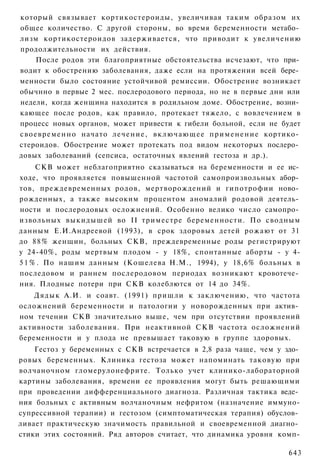 который связывает кортикостероиды, увеличивая таким образом их
общее количество. С другой стороны, во время беременности метабо­
лизм кортикостероидов задерживается, что приводит к увеличению
продолжительности их действия.
    После родов эти благоприятные обстоятельства исчезают, что при­
водит к обострению заболевания, даже если на протяжении всей бере­
менности было состояние устойчивой ремиссии. Обострение возникает
обычнно в первые 2 мес. послеродового периода, но не в первые дни или
недели, когда женщина находится в родильном доме. Обострение, возни­
кающее после родов, как правило, протекает тяжело, с вовлечением в
процесс новых органов, может привести к гибели больной, если не будет
своевременно начато л е ч е н и е , в к л ю ч а ю щ е е п р и м е н е н и е кортико­
стероидов. Обострение может протекать под видом некоторых послеро­
довых заболеваний (сепсиса, остаточных явлений гестоза и др.).
     СКВ может неблагоприятно сказываться на беременности и ее ис­
ходе, что проявляется повышенной частотой самопроизвольных абор­
тов, преждевременных родов, мертворождений и гипотрофии ново­
рожденных, а также высоким процентом аномалий родовой деятель­
ности и послеродовых осложнений. Особенно велико число самопро­
извольных выкидышей во II триместре беременности. По сводным
данным Е.И.Андреевой (1993), в срок здоровых детей рожают от 31
до 88% женщин, больных СКВ, преждевременные роды регистрируют
у 24-40%, роды мертвым плодом - у 18%, спонтанные аборты - у 4-
5 1 % . По нашим данным (Кошелева Н.М., 1994), у 18,6% больных в
последовом и раннем послеродовом периодах возникают кровотече­
ния. Плодные потери при СКВ колеблются от 14 до 34%.
    Дядык А.И. и соавт. (1991) пришли к заключению, что частота
осложнений беременности и патологии у новорожденных при актив­
ном течении СКВ значительно выше, чем при отсутствии проявлений
активности заболевания. При неактивной СКВ частота осложнений
беременности и у плода не превышает таковую в группе здоровых.
    Гестоз у беременных с СКВ встречается в 2,8 раза чаще, чем у здо­
ровых беременных. Клиника гестоза может напоминать таковую при
волчаночном гломерулонефрите. Только учет клинико-лабораторной
картины заболевания, времени ее проявления могут быть решающими
при проведении дифференциального диагноза. Различная тактика веде­
ния больных с активным волчаночным нефритом (назначение иммуно-
супрессивной терапии) и гестозом (симптоматическая терапия) обуслов­
ливает практическую значимость правильной и своевременной диагно­
стики этих состояний. Ряд авторов считает, что динамика уровня комп-

                                                                                643
 