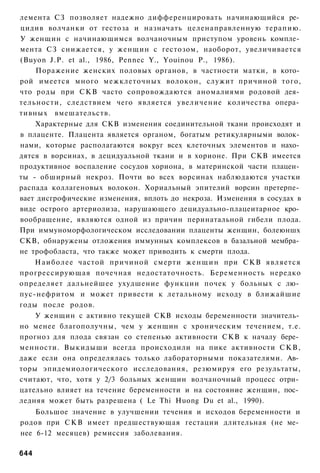 лемента СЗ позволяет надежно дифференцировать начинающийся ре­
цидив волчанки от гестоза и назначать целенаправленную терапию.
У женщин с начинающимся волчаночным приступом уровень компле­
мента СЗ снижается, у женщин с гестозом, наоборот, увеличивается
(Buyon J.P. et al., 1986, Pennec Y., Youinou P., 1986).
    Поражение женских половых органов, в частности матки, в кото­
рой имеется много межклеточных волокон, служит причиной того,
что роды при СКВ часто сопровождаются аномалиями родовой дея­
тельности, следствием чего является увеличение количества опера­
тивных вмешательств.
    Характерные для СКВ изменения соединительной ткани происходят и
в плаценте. Плацента является органом, богатым ретикулярными волок­
нами, которые располагаются вокруг всех клеточных элементов и нахо­
дятся в ворсинах, в децидуальной ткани и в хорионе. При СКВ имеется
продуктивное воспаление сосудов хориона, в материнской части плацен­
ты - обширный некроз. Почти во всех ворсинах наблюдаются участки
распада коллагеновых волокон. Хориальный эпителий ворсин претерпе­
вает дисгрофические изменения, вплоть до некроза. Изменения в сосудах в
виде острого артериолиза, нарушающего децидуально-плацеитарное кро­
вообращение, являются одной из причин перинатальной гибели плода.
При иммуноморфологическом исследовании плаценты женщин, болеюншх
СКВ, обнаружены отложения иммунных комплексов в базальной мембра­
не трофобласта, что также может приводить к смерти плода.
    Наиболее частой причиной смерти ж е н щ и н при СКВ является
прогрессирующая почечная недостаточность. Беременность нередко
определяет дальнейшее ухудшение функции почек у больных с лю­
пус-нефритом и может привести к летальному исходу в ближайшие
годы после родов.
    У женщин с активно текущей СКВ исходы беременности значитель­
но менее благополучны, чем у женщин с хроническим течением, т.е.
прогноз для плода связан со степенью активности СКВ к началу бере­
менности. Выкидыши всегда происходили на пике активности С К В ,
даже если она определялась только лабораторными показателями. Ав­
торы эпидемиологического исследования, резюмируя его результаты,
считают, что, хотя у 2/3 больных женщин волчаночный процесс отри­
цательно влияет на течение беременности и на состояние женщин, пос­
ледняя может быть разрешена ( Le Thi Huong Du et al., 1990).
    Большое значение в улучшении течения и исходов беременности и
родов при С К В имеет предшествующая гестации длительная (не ме­
нее 6-12 месяцев) ремиссия заболевания.

644
 