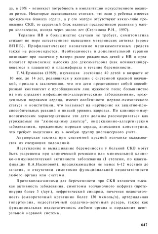 да, в 20% - возникает потребность в имплантации искусственного водите­
ля ритма. Некоторые исследователи считают, что если у ребенка имеется
врожденная блокада сердца, а у его матери отсутствуют какие-либо про­
явления СКВ, то сердечный блок является предвестником развития у мате­
ри коллагеноза, иногда через много лет (Степанова Р.Н., 1997).
     Терапии НВ в большинстве случаев не требует, симптоматика
стихает по мере естественного выведения материнских антител (кроме
В П П Б ) . П р о ф и л а к т и ч е с к о е н а з н а ч е н и е м е д и к а м е н т о з н ы х средств
также не рекомендуется. Необходимость в дополнительной терапии
возникает при наличии у матери ранее рожденных детей с НВ и пред­
полагает применение высоких доз дексаметазона (как неинактивиру-
ющегося в плаценте) и плазмафереза в течение беременности.
    Т.М.Ермакова (1989), изучавшая состояние 40 детей в возрасте от
10 мес. до 14 лет, родившихся у женщин с системной красной волчан­
кой, пришла к заключению, что эти дети представляют собой своеоб­
разный контингент с преобладанием лиц мужского пола; большинство
из них страдают инфекционно-аллергическими заболеваниями, врож­
денными пороками сердца, имеют особенности нервно-психического
статуса и конституции, что указывает на нарушение их защитно-при­
способительных реакций и низкий уровень здоровья. По клинико-имму-
нологическим характеристикам эти дети должны рассматриваться как
угрожаемые по "люпоидному диатезу", инфекционно-аллергическим
заболеваниям, врожденным порокам сердца, аномалиям конституции,
что требует выделения их в особую группу диспансерного учета.
    Акушерская тактика при системной красной волчанке складыва­
ется из следующих положений.
    Наступление и вынашивание беременности у больной СКВ могут
быть разрешены при клинической ремиссии или минимальной клини-
ко-иммунологической активности заболевания (I степени, по класси­
фикации В.А.Насоновой), продолжающейся не менее 6-12 месяцев до
зачатия, и отсутствии симптомов функциональной недостаточности
любого органа или системы.
    Противопоказаниями для беременности при СКВ являются высо­
кая активность заболевания, симптомы волчаночного нефрита (проте­
инурия более 3 г/сут.), нефротический синдром, почечная недостаточ­
ность (сывороточный креатинин более 130 мкмоль/л), артериальная
гипертензия, недостаточный сердечно-легочный резерв, также как
функциональная недостаточность любого органа и поражение цент­
ральной нервной системы.


                                                                                               647
 