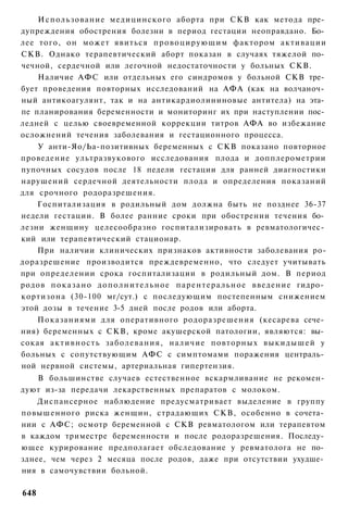 Использование медицинского аборта при СКВ как метода пре­
дупреждения обострения болезни в период гестации неоправдано. Бо­
лее того, он может явиться п р о в о ц и р у ю щ и м фактором активации
СКВ. Однако терапевтический аборт показан в случаях тяжелой по­
чечной, сердечной или легочной недостаточности у больных СКВ.
    Наличие АФС или отдельных его синдромов у больной СКВ тре­
бует проведения повторных исследований на АФА (как на волчаноч­
ный антикоагулянт, так и на антикардиолининовые антитела) на эта­
пе планирования беременности и мониторинг их при наступлении пос­
ледней с целью своевременной коррекции титров АФА во избежание
осложнений течения заболевания и гестационного процесса.
    У анти-Яо/Ьа-позитивных беременных с СКВ показано повторное
проведение ультразвукового исследования плода и допплерометрии
пупочных сосудов после 18 педели гестации для ранней диагностики
нарушений сердечной деятельности плода и определения показаний
для срочного родоразрешения.
    Госпитализация в родильный дом должна быть не позднее 36-37
недели гестации. В более ранние сроки при обострении течения бо­
лезни женщину целесообразно госпитализировать в ревматологичес­
кий или терапевтический стационар.
    При наличии клинических признаков активности заболевания ро-
доразрешение производится преждевременно, что следует учитывать
при определении срока госпитализации в родильный дом. В период
родов п о к а з а н о д о п о л н и т е л ь н о е п а р е н т е р а л ь н о е введение гидро­
кортизона (30-100 мг/сут.) с последующим постепенным снижением
этой дозы в течение 3-5 дней после родов или аборта.
    Показаниями для оперативного родоразрешения (кесарева сече­
ния) беременных с СКВ, кроме акушерской патологии, являются: вы­
сокая а к т и в н о с т ь з а б о л е в а н и я , наличие повторных в ы к и д ы ш е й у
больных с сопутствующим АФС с симптомами поражения централь­
ной нервной системы, артериальная гипертензия.
    В большинстве случаев естественное вскармливание не рекомен­
дуют из-за передачи лекарственных препаратов с молоком.
    Диспансерное наблюдение предусматривает выделение в группу
повышенного риска женщин, страдающих СКВ, особенно в сочета­
нии с АФС; осмотр беременной с СКВ ревматологом или терапевтом
в каждом триместре беременности и после родоразрешения. Последу­
ющее курирование предполагает обследование у ревматолога не по­
зднее, чем через 2 месяца после родов, даже при отсутствии ухудше­
ния в самочувствии больной.

648
 