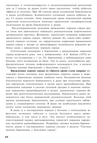 ликлинике и госпитализируется в специализированный родильный
дом за 2 недели до родов (этого срока достаточно, чтобы добиться
эффекта от лечения). При III степени риска осложнения беременности
и родов усугубляются. Клинического улучшения удается добиться че­
рез 3-5 недель лечения. Этим пациенткам кроме комплексной терапии
сердечной недостаточности показано применение гипербарической
оксигенации во время беременности и родов.
     Послеоперационные рецидивы врожденных пороков сердца ред­
ки (хотя нам приходилось наблюдать реканализацию перевязанного
артериального протока). Женщины, перенесшие операцию коррекции
врожденного порока сердца, обычно рожают без каких-либо особен­
ностей периода гестации, но хирургическая коррекция врожденного
порока сердца у матери не предотвращает возможности рождения ре­
бенка также с врожденным пороком сердца.
    Септический эндокардит у беременных с врожденными пороками
сердца встречается реже, чем у небеременных. А.Л. Бейлин (1975) от­
метил это осложнение у 1 из 321 беременной, у наблюдавшихся нами
больных этого осложнения не было. Тем не менее, целесообразно про­
филактическое лечение инфекционного эндокардита (см. в разделе
"Тактика ведения беременных с болезнями сердца").
     Врожденные пороки сердца со сбросом крови слева направо со­
ставляют почти половину всех врожденных пороков сердца и встре­
чаются у беременных женщин наиболее часто. Большинство больных
благополучно переносят беременность и роды при отсутствии призна­
ков нарушения гемодинамики в малом круге кровообращения. При
нормальном давлении в системе легочной артерии и наличии симпто­
мов нарушения кровообращения в легких, выявляемых главным об­
разом при рентгенологическом исследовании, беременность может ос­
ложниться еще более выраженной д е к о м п е н с а ц и е й . Больные этой
группы донашивают беременность при условии тщательного наблю­
дения и стационарного лечения. В родах им необходимо выключить
потуги путем наложения акушерских щипцов.
      В родах и в послеродовом периоде у больных с септальными де­
ф е к т а м и в о з м о ж н а э м б о л и я в с о с у д ы б о л ь ш о г о круга крово­
о б р а щ е н и я , в том числе в мозг. Это д и к т у е т н е о б х о д и м о с т ь со­
ответствующей оценки кратковременных (минуты!) периодов наруше­
ния мозгового кровообращения. Подробнее тактика ведения беремен­
ности, родов и послеродового периода указана в разделе "Тактика
ведения беременных с болезнями сердца".


64
 
