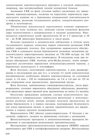 концентрации кортикостероидого препарата в плодной циркуляции,
например, при внутриутробной полной поперечной блокаде.
    Активация СКВ на фоне гестации требует увеличения доз прини­
маемых кортикостероидов, несмотря на нарастание вероятности отри­
цательного влияния их у беременных (повышенной чувствительности
к инфекции, развитию гестационного диабета, гипертензионного син­
дрома и остеопороза).
    Убедительных доказательств тератогенного влияния кортикосте­
роидов на плод человека нет, описаны случаи с н и ж е н и я функции
коры надпочечников у новорожденных и явлений кушингоида. Реко­
мендуется ограничиться дозой преднизолона 20 мг в I триместре и 30
мг - во П-Ш триместрах беременности и после родов.
    Больные нуждаются в динамическом наблюдении в течение всего
гестационного периода: появление первых симптомов активации СКВ
требует коррекции лечения. Для купирования выраженного обостре­
ния СКВ и успешного исхода беременности возможно назначение до­
полнительного парентерального введения до 750-3000 мг/курс (от 250
до 750 мг/сут.) метипреда или солюмедрола. В последние годы при тя­
желых обострениях СКВ, наличии анти-Яо/Ьа-антител, плохо контро­
лируемых различными вариантами иммунодепрессивной терапии, у
беременных используется и плазмаферез.
    Всем больным, получающим кортикостероиды, в день родоразре­
шения и последующие два дня (т.е. в течение 3-х дней) дополнительно
внутримышечно необходимо вводить кортикостероиды по следующей
схеме: в 1-й день - 250 мг гидрокортизона, во 2-й и 3-й дни по 125 мг
при сохранении дозы преднизолона, принимаемой внутрь.
    Всем больным, принимавшим глюкокортикостероиды, после родо­
разрешения, учитывая вероятность обострения заболевания, рекоменду­
ется продолжать прием прежней дозы преднизолона не менее 2-х месяцев.
    Отсутствие врожденных аномалий, случаев недостаточности над­
почечников у новорожденных, нормальное физическое и интеллекту­
альное развитие детей, матери которых получали преднизолон во
время беременности и в период лактации, подтверждают безопасность
для плода применения низких и средних терапевтических доз предни­
золона в период грудного вскармливания.
    Переносимость ГКС обычно удовлетворительная. У больных с яв­
лениями эзофагита, гастрита их применение сочетают с антацидами.
    Цитостатические препараты и аминохинолиновые препараты бе­
ременным и лактирующим родильницам противопоказаны.
    Нестероидные противовоспалительные препараты (НПВП) нередко
применяются при СКВ и антифосфолииидном синдроме. Использование

650
 