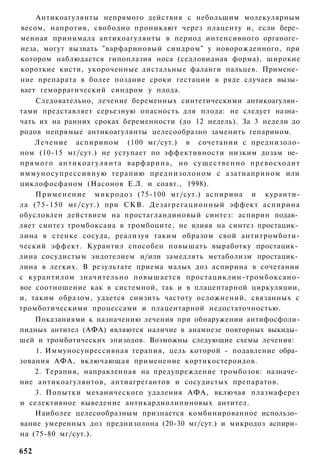 Антикоагулянты непрямого действия с небольшим молекулярным
весом, напротив, свободно проникают через плаценту и, если бере­
менная принимала антикоагулянты в период интенсивного органоге­
неза, могут вызвать "варфариновый синдром" у новорожденного, при
котором наблюдается гипоплазия носа (седловидная форма), широкие
короткие кисти, укороченные дистальные фаланги пальцев. Примене­
ние препарата в более поздние сроки гестации в ряде случаев вызы­
вает геморрагический синдром у плода.
      Следовательно, лечение беременных синтетическими антикоагулян­
тами представляет серьезную опасность для плода: не следует назна­
чать их на ранних сроках беременности (до 12 недель). За 3 недели до
родов непрямые антикоагулянты целесообразно заменить гепарином.
      Лечение аспирином (100 мг/сут.) в сочетании с преднизоло-
ном (10-15 мг/сут.) не уступает по эффективности низким дозам не­
п р я м о г о антикоагулянта варфарина, но с у щ е с т в е н н о превосходит
иммуносупрессивную терапию преднизолоном с азатиаприном или
циклофосфаном (Насонов Е.Л. и соавт., 1998).
      П р и м е н е н и е микродоз (75-100 мг/сут.) аспирина и куранти-
ла (75-150 мг/сут.) при СКВ. Дезагрегационный эффект аспирина
обусловлен действием на простагландиновый синтез: аспирин подав­
ляет синтез тромбоксаиа в тромбоците, не влияя на синтез простацик­
лина в стенке сосуда, реализуя таким образом свой антитромботи-
ческий эффект. Курантил способен повышать выработку простацик­
лина сосудистым эндотелием и/или замедлять метаболизм простацик­
лина в легких. В результате приема малых доз аспирина в сочетании
с курантилом значительно повышается простациклин-тромбоксано-
вое соотношение как в системной, так и в плацентарной циркуляции,
и, таким образом, удается снизить частоту осложнений, связанных с
тромботическими процессами и плацентарной недостаточностью.
    Показаниями к назначению лечения при обнаружении антифосфоли-
пидных антител (АФА) являются наличие в анамнезе повторных выкиды­
шей и тромботических эпизодов. Возможны следующие схемы лечения:
    1. Иммуносунрессивная терапия, цель которой - подавление обра­
зования АФА, включающая применение кортикостероидов.
    2. Терапия, направленная на предупреждение тромбозов: назначе­
ние антикоагулянтов, антиагрегантов и сосудистых препаратов.
    3. Попытки механического удаления АФА, включая плазмаферез
и селективное выведение антикардиолипиновых антител.
    Наиболее целесообразным признается комбинированное использо­
вание умеренных доз преднизолона (20-30 мг/сут.) и микродоз аспири­
на (75-80 мг/сут.).

652
 