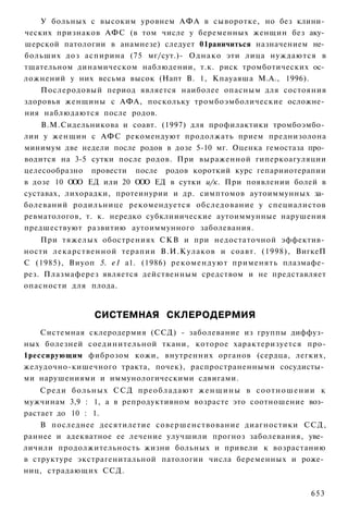 У больных с высоким уровнем АФА в сыворотке, но без клини­
ческих признаков АФС (в том числе у беременных женщин без аку­
шерской патологии в анамнезе) следует 01раничиться назначением не­
больших доз аспирина (75 мг/сут.)- О д н а к о эти лица нуждаются в
тщательном динамическом наблюдении, т.к. риск тромботических ос­
ложнений у них весьма высок (Напт В. 1, Кпауаяша М.А., 1996).
    Послеродовый период является наиболее опасным для состояния
здоровья женщины с АФА, поскольку тромбоэмболические осложне­
ния наблюдаются после родов.
    В.М.Сидельникова и соавт. (1997) для профилактики тромбоэмбо­
лии у женщин с АФС рекомендуют продолжать прием преднизолона
минимум две недели после родов в дозе 5-10 мг. Оценка гемостаза про­
водится на 3-5 сутки после родов. При выраженной гиперкоагуляции
целесообразно провести после родов короткий курс гепарииотерапии
в дозе 10 ООО ЕД или 20 ООО ЕД в сутки и/к. При появлении болей в
суставах, лихорадки, протеинурии и др. симптомов аутоиммунных за­
болеваний родильнице рекомендуется обследование у специалистов
ревматологов, т. к. нередко субклииические аутоиммунные нарушения
предшествуют развитию аутоиммунного заболевания.
    При тяжелых обострениях СКВ и при недостаточной эффектив­
ности лекарственной терапии В.И.Кулаков и соавт. (1998), ВигкеП
С (1985), Виуоп 5. е1 а1. (1986) рекомендуют применять плазмафе­
рез. Плазмаферез является действенным средством и не представляет
опасности для плода.


                   СИСТЕМНАЯ СКЛЕРОДЕРМИЯ
    Системная склеродермия (ССД) - заболевание из группы диффуз­
ных болезней соединительной ткани, которое характеризуется про-
1рессирующим фиброзом кожи, внутренних органов (сердца, легких,
желудочно-кишечного тракта, почек), распространенными сосудисты­
ми нарушениями и иммунологическими сдвигами.
    Среди больных С С Д п р е о б л а д а ю т ж е н щ и н ы в с о о т н о ш е н и и к
мужчинам 3,9 : 1, а в репродуктивном возрасте это соотношение воз­
растает до 10 : 1.
    В последнее десятилетие совершенствование диагностики ССД,
раннее и адекватное ее лечение улучшили прогноз заболевания, уве­
личили продолжительность жизни больных и привели к возрастанию
в структуре экстрагенитальной патологии числа беременных и роже­
ниц, страдающих ССД.

                                                                                653
 