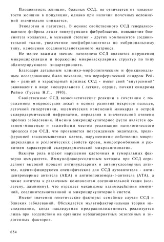 Плодовитость женщин, больных ССД, не отличается от плодови­
тости женщин в популяции, однако при наличии почечных осложне­
ний значительно снижается.
    Этиология и патогенез. В основе свойственного ССД генерализо­
ванного фиброза лежат гиперфункция фибробластов, повышение био­
синтеза коллагена, в меньшей степени - других компонентов соедини­
тельной ткани, увеличение неофибриллогенеза по эмбриональному
типу, изменения соединительнотканного матрикса.
    Не менее важным звеном патогенеза ССД являются нарушения
микроциркуляции и поражение микроваскулярных структур по типу
облитерирующего эндартериолита.
    Благодаря детальным клинико-морфологическим и функциональ­
ным исследованиям было показано, что периферический синдром Рей-
но - ранний и характерный признак ССД - имеет свой "внутренний"
эквивалент в виде висцерального ( легкие, сердце, почки) синдрома
Рейно (Гусева Н.Г., 1993).
    Свойственные ССД вазосиастические реакции в сочетании с по­
ражением микрососудов лежат в основе развития некрозов пальцев,
легочной гипертензии, ишемических изменений миокарда и острой
склеродермической нефропатии, определяя в значительной степени
прогноз заболевания. Именно микроциркуляторное русло является ор­
ганом-мишенью и важнейшим местом реализации патологического
процесса при ССД, что проявляется повреждением эндотелия, проли­
ферацией гладкомышечных клеток, нарушениями собственно микро­
циркуляции и реологических свойств крови, микротромбозами и раз­
витием характерной склеродермической микроангиопатии.
    Важную роль играют нарушения клеточных и гуморальных фак­
торов иммунитета. Иммунофлюоресцентным методом при ССД опре­
деляют высокий процент антинуклеарных и антинуклеолярных анти­
тел, идентифицируются специфические для ССД аутоантитела - анти-
центромерные антитела (АЦА) и антитопоизомера-1-антитела (ATA), а
также антитела к различным компонентам соединительной ткани (кол­
лагену, ламинину), что отражает механизмы взаимодействия иммун­
ной, соединительнотканной и микроциркуляторной систем.
    Имеют значения генетические факторы: семейные случаи ССД и
близких заболеваний. Обсуждается мультифакториальная теория на­
следования, когда наследуемая п р е д р а с п о л о ж е н н о с т ь реализуется
лишь при воздействии на организм неблагоприятных экзогенных и эн­
догенных факторов.


654
 