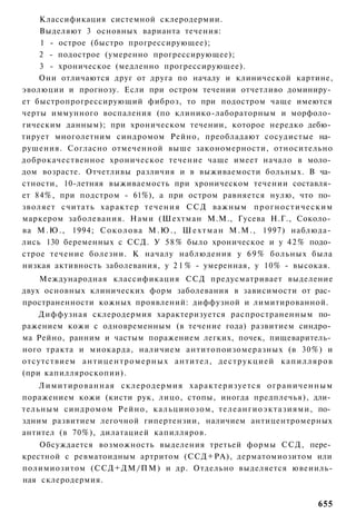 Классификация системной склеродермии.
    Выделяют 3 основных варианта течения:
    1 - острое (быстро прогрессирующее);
    2 - подострое (умеренно прогрессирующее);
    3 - хроническое (медленно прогрессирующее).
    Они отличаются друг от друга по началу и клинической картине,
эволюции и прогнозу. Если при остром течении отчетливо доминиру­
ет быстропрогрессирующий фиброз, то при подостром чаще имеются
черты иммунного воспаления (по клинико-лабораторным и морфоло­
гическим данным); при хроническом течении, которое нередко дебю­
тирует многолетним синдромом Рейно, преобладают сосудистые на­
рушения. Согласно отмеченной выше закономерности, относительно
доброкачественное хроническое течение чаще имеет начало в моло­
дом возрасте. Отчетливы различия и в выживаемости больных. В ча­
стности, 10-летняя выживаемость при хроническом течении составля­
ет 84%, при подстром - 61%), а при остром равняется нулю, что по­
зволяет считать характер т е ч е н и я С С Д важным п р о г н о с т и ч е с к и м
маркером заболевания. Нами (Шехтман М.М., Гусева Н.Г., Соколо­
ва М . Ю . , 1994; С о к о л о в а М . Ю . , Ш е х т м а н М.М., 1997) наблюда­
лись 130 беременных с ССД. У 5 8 % было хроническое и у 4 2 % подо­
строе течение болезни. К началу наблюдения у 6 9 % больных была
низкая активность заболевания, у 2 1 % - умеренная, у 10% - высокая.
    Международная классификация ССД предусматривает выделение
двух основных клинических форм заболевания в зависимости от рас­
пространенности кожных проявлений: диффузной и лимитированной.
    Диффузная склеродермия характеризуется распространенным по­
ражением кожи с одновременным (в течение года) развитием синдро­
ма Рейно, ранним и частым поражением легких, почек, пищеваритель­
ного тракта и миокарда, наличием антитопоизомеразных (в 30%) и
отсутствием а н т и ц е н т р о м е р н ы х антител, д е с т р у к ц и е й к а п и л л я р о в
(при капилляроскопии).
    Лимитированная склеродермия характеризуется о г р а н и ч е н н ы м
поражением кожи (кисти рук, лицо, стопы, иногда предплечья), дли­
тельным синдромом Рейно, кальцинозом, телеангиоэктазиями, по­
здним развитием легочной гипертензии, наличием антицентромерных
антител (в 70%), дилатацией капилляров.
    Обсуждается возможность выделения третьей формы ССД, пере­
крестной с ревматоидным артритом (ССД+РА), дерматомиозитом или
полимиозитом (ССД+ДМ/ПМ) и др. Отдельно выделяется ювеииль-
ная склеродермия.


                                                                                         655
 