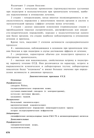 Различают 3 стадии болезни:
    1 стадия - начальные проявления (преимущественно суставные
при подостром и вазосиастические при хроническом течении), наибо­
лее перспективная в отношении лечения;
    2 стадия - генерализация, когда имеется полисиндромность и по­
лисистемность поражения с вовлечением многих органов и систем в
патологический процесс (эффект лечения менее отчетлив);
    3 стадия - далеко зашедшие изменения (терминальная стадия с
преобладанием тяжелых склеротических, дистрофических или сосуди­
сто-некротических поражений), нередко с недостаточностью одного
или более органов; эта стадия наиболее неблагоприятна в отношении
лечения и прогноза.
    Кроме того, выделяют 3 степени активности склеродермического
процесса:
    1 - минимальная, наблюдающаяся в основном при хроническом тече­
нии болезни и при подостром в случае достижения эффекта от лечения;
    2 - умеренная, характерная обычно для подострого процесса и
обострения хронического,
    3 - высокая или максимальная, свойственная острому и подостро-
му варианту течения ССД. Они различаются по характеру, остроте и
выраженности клинических и лабораторных тестов; лабораторные
показатели более "подвижны" и имеют большее значение при опреде­
лении активности и динамики процесса.
                                 Диагностические признаки ССД
      Основные
Периферические:
      синдром Рейно,
      склеродермическое поражение кожи,
      суставно-мышечный синдром (с                         контрактурами),
      о с т е о л и з ногтевых фаланг,
      кальциноз        тканей.
Висцеральные:
      базальный         пневмосклероз
      крупноочаговый              кардиосклероз
      с к л е р о д е р м и ч е с к о е п о р а ж е н и е п и щ е в а р и т е л ь н о г о тракта
      острая склеродермическая иефропатия
Лабораторные:
      специфические антинуклеарные (анти-СКЛ-70 и антицентромерные) антитела
      Дополнительные
Периферические:
      гиперпигментация              кожи,
      телеангиоэктазии,


656
 