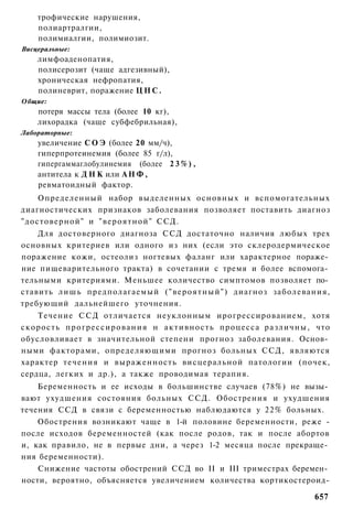 трофические нарушения,
    полиартралгии,
    полимиалгии, полимиозит.
Висцеральные:
    лимфоаденопатия,
    полисерозит (чаще адгезивный),
    хроническая нефропатия,
    полиневрит, поражение Ц Н С .
Общие:
    потеря массы тела (более 10 кг),
    лихорадка (чаще субфебрильная),
Лабораторные:
    увеличение С О Э (более 20 мм/ч),
    гиперпротеинемия (более 85 г/л),
    гипергаммаглобулинемия (более 2 3 % ) ,
    антитела к Д Н К или А Н Ф ,
    ревматоидный фактор.
    Определенный набор выделенных основных и вспомогательных
диагностических признаков заболевания позволяет поставить диагноз
"достоверной" и "вероятной" ССД.
    Для достоверного диагноза ССД достаточно наличия любых трех
основных критериев или одного из них (если это склеродермическое
поражение кожи, остеолиз ногтевых фаланг или характерное пораже­
ние пищеварительного тракта) в сочетании с тремя и более вспомога­
тельными критериями. Меньшее количество симптомов позволяет по­
ставить л и ш ь предполагаемый ( " в е р о я т н ы й " ) диагноз заболевания,
требующий дальнейшего уточнения.
    Течение С С Д отличается неуклонным ирогрессированием, хотя
скорость п р о г р е с с и р о в а н и я н а к т и в н о с т ь процесса различны, что
обусловливает в значительной степени прогноз заболевания. Основ­
ными факторами, определяющими прогноз больных ССД, являются
характер течения и выраженность висцеральной патологии (почек,
сердца, легких и др.), а также проводимая терапия.
    Беременность и ее исходы в большинстве случаев (78%) не вызы­
вают ухудшения состояния больных ССД. Обострения и ухудшения
течения ССД в связи с беременностью наблюдаются у 22% больных.
    Обострения возникают чаще в 1-й половине беременности, реже -
после исходов беременностей (как после родов, так и после абортов
и, как правило, не в первые дни, а через 1-2 месяца после прекраще­
ния беременности).
    Снижение частоты обострений ССД во II и III триместрах беремен­
ности, вероятно, объясняется увеличением количества кортикостероид-

                                                                                657
 