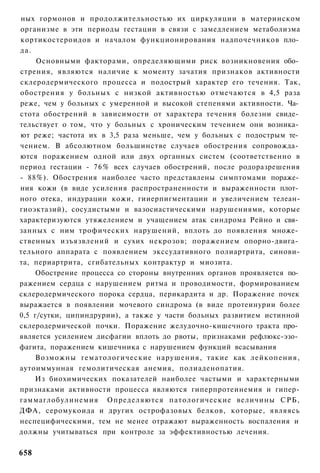 ных гормонов и продолжительностью их циркуляции в материнском
организме в эти периоды гестации в связи с замедлением метаболизма
кортикостероидов и началом функционирования надпочечников пло­
да.
     Основными факторами, определяющими риск возникновения обо­
стрения, являются наличие к моменту зачатия признаков активности
склеродермического процесса и подострый характер его течения. Так,
обострения у больных с низкой активностью отмечаются в 4,5 раза
реже, чем у больных с умеренной и высокой степенями активности. Ча­
стота обострений в зависимости от характера течения болезни свиде­
тельствует о том, что у больных с хроническим течением они возника­
ют реже; частота их в 3,5 раза меньше, чем у больных с подострым те­
чением. В абсолютном большинстве случаев обострения сопровожда­
ются поражением одной или двух органных систем (соответственно в
период гестации - 76% всех случаев обострений, после родоразрешения
- 88%). Обострения наиболее часто представлены симптомами пораже­
ния кожи (в виде усиления распространенности и выраженности плот­
ного отека, индурации кожи, гииерпигментации и увеличением телеан-
гиоэктазий), сосудистыми и вазосиастическими нарушениями, которые
характеризуются утяжелением и учащением атак синдрома Рейно и свя­
занных с ним трофических нарушений, вплоть до появления множе­
ственных изъязвлений и сухих некрозов; поражением опорно-двига­
тельного аппарата с появлением экссудативного полиартрита, синови-
та, периартрита, сгибательных контрактур и миозита.
     Обострение процесса со стороны внутренних органов проявляется по­
ражением сердца с нарушением ритма и проводимости, формированием
склеродермического порока сердца, перикардита и др. Поражение почек
выражается в появлении мочевого синдрома (в виде протеинурии более
0,5 г/сутки, ципиндрурии), а также у части больных развитием истинной
склеродермической почки. Поражение желудочно-кишечного тракта про­
является усилением дисфагии вплоть до рвоты, признаками рефлюкс-эзо­
фагита, поражением кишечника с нарушением функций всасывания
     Возможны гематологические нарушения, такие как лейкопения,
аутоиммунная гемолитическая анемия, полиаденопатия.
    Из биохимических показателей наиболее частыми и характерными
признаками активности процесса являются гиперпротеинемия и гипер-
гаммаглобулинемия Определяются патологические величины СРБ,
ДФА, серомукоида и других острофазовых белков, которые, являясь
неспецифическими, тем не менее отражают выраженность воспаления и
должны учитываться при контроле за эффективностью лечения.

658
 