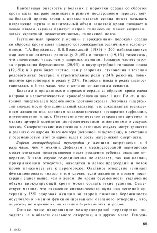 Наибольшая опасность у больных с пороками сердца со сбросом
крови слева направо возникает в раннем послеродовом периоде, ког­
да большой приток крови к правым отделам сердца может вызывать
извращение шунта и значительный объем венозной крови попадает в
левые отделы сердца; приступ острой гипоксемии может сопровож­
даться сердечной недостаточностью, гипоксией мозга.
    Гестационный процесс у женщин с врожденными пороками сердца
со сбросом крови слева направо сопровождается различными осложне­
ниями. Т.А.Вериженко, В.В.Подольский (1989) у 200 наблюдавшихся
ими женщин отмечали ранние (у 24,4%) и поздние (19,1%) токсикозы,
что значительно чаще, чем у здоровых женщин; большую частоту угро­
зы прерывания беременности (20,9%) и внутриутробной гипоксии плода
(19,1%); в 3 раза более частые, чем у здоровых, отклонения в течении
родового акта: быстрые и стремительные роды у 24% рожениц, повы­
шенную кровопотерю в родах у 23%. Гипоксия плода в родах диагнос­
тировалась в 6 раз чаще, чем у женщин со здоровым сердцем.
    Больным с врожденными пороками сердца со сбросом крови слева
направо и недостаточностью кровообращения даже I или ПА ст. и ле­
гочной гипертензией беременность противопоказана. Легочная гипертен­
зия вначале носит функциональный характер, это доказывается уменьше­
нием давления под влиянием спазмолитических препаратов (эуфиллин,
нитроглицерин и др.). Постепенно тоническое сокращение артериол и
мелких артерий сменяется морфологическими изменениями в сосудах
легких. Склеротические изменениия в легочных сосудах могут привести
в развитию синдрома Эйзенменгера (легочной гипертензии), в сочетании
с беременностью этот синдром ведет к росту материнской смертности.
    Дефект межпредсердной перегородки у женщин встречается в 4
раза чаще, чем у мужчин. Дефектом в межпредсердной перегородке
может считаться незакрывшееся после рождения ребенка овальное от­
верстие. В этом случае гемодинамика не страдает, так как клапан,
прикрывающий отверстие, находится в левом предсердии и поток
крови прижимает его к перегородке. Овальное отверстие начинает
функционировать только в том случае, если давление в правом пред­
сердии станет выше, чем в левом. Во время беременности увеличение
объема циркулирующей крови может создать такие условия. Суще­
ствует мнение, что появление систолического шума над легочной ар­
терией у 3 5 % здоровых женщин во второй половине беременности
обусловлено именно функционированием овального отверстия, что,
впрочем, не отражается на течении беременности и родов.
    О д н а к о ч а щ е н е з а р а щ е н и е м е ж п р е д с е р д н о й п е р е г о р о д к и на­
ходится не в области овального отверстия, а в другом месте. Гемоди-

                                                                                               65
3 - 6552
 