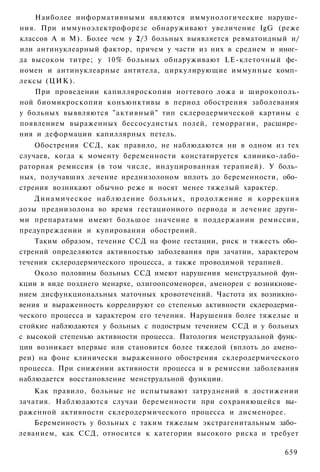 Наиболее информативными являются иммунологические наруше­
ния. При иммуноэлектрофорезе обнаруживают увеличение IgG (реже
классов А и М). Более чем у 2/3 больных выявляется ревматоидный и/
или антинуклеарный фактор, причем у части из них в среднем и иног­
да высоком титре; у 10% больных обнаруживают LE-клеточный фе­
номен и антинуклеарные антитела, циркулирующие иммунные комп­
лексы (ЦИК).
    При проведении капилляроскопии ногтевого ложа и широкополь-
ной биомикроскопии конъюнктивы в период обострения заболевания
у больных выявляются "активный" тип склеродермической картины с
появлением выраженных бессосудистых полей, геморрагии, расшире­
ния и деформации капиллярных петель.
    Обострения ССД, как правило, не наблюдаются ни в одном из тех
случаев, когда к моменту беременности констатируется клинико-лабо-
раторная ремиссия (в том числе, индуцированная терапией). У боль­
ных, получавших лечение иреднизолоном вплоть до беременности, обо­
стрения возникают обычно реже и носят менее тяжелый характер.
    Динамическое наблюдение больных, продолжение и коррекция
дозы преднизолона во время гестационного периода и лечение други­
ми препаратами имеют большое значение в поддержании ремиссии,
предупреждении и купировании обострений.
    Таким образом, течение ССД на фоне гестации, риск и тяжесть обо­
стрений определяются активностью заболевания при зачатии, характером
течения склеродермического процесса, а также проводимой терапией.
    Около половины больных ССД имеют нарушения менструальной фун­
кции в виде позднего менархе, олигоопсоменореи, аменореи с возникнове­
нием дисфункциональных маточных кровотечений. Частота их возникно­
вения и выраженность коррелируют со степенью активности склеродерми­
ческого процесса и характером его течения. Нарушения более тяжелые и
стойкие наблюдаются у больных с подострым течением ССД и у больных
с высокой степенью активности процесса. Патология менструальной функ­
ции возникает впервые или становится более тяжелой (вплоть до амено­
реи) на фоне клинически выраженного обострения склеродермического
процесса. При снижении активности процесса и в ремиссии заболевания
наблюдается восстановление менструальной функции.
    Как правило, больные не испытывают затруднений в достижении
зачатия. Наблюдаются случаи беременности при сохраняющейся вы­
раженной активности склеродермического процесса и дисменорее.
    Беременность у больных с таким тяжелым экстрагенитальным забо­
леванием, как ССД, относится к категории высокого риска и требует

                                                                  659
 