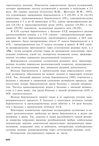 тщательного ведения. Отмечается определенная группа осложнений,
которые превышают частоту осложнений у женщин в популяции в 2-3
раза. По нашим данным ( С о к о л о в а М.Ю., Шехтман М.М., 1997),
это угрожающее прерывание беременности в I (29,2%) и II (16,1%)
триместрах, неразвивающаяся беременность (9%), самопроизвольные
выкидыши в I и во II триместрах (17%), угроза преждевременных ро­
дов (18,1%) и преждевременные роды (42%), ранние (18,9%) и по­
здние (29,2%) токсикозы, осложнения родового акта (36,2%).
    В 8 3 % случаев беременность у больных ССД завершается родами
жизнеспособным плодом, а в 17% случаев - самопроизвольными выки­
дышами. Из всех беременностей, закончившихся родами, в 58% они,
как правило, были своевременные (после 37 недель беременности) и в
42% - преждевременные (на 37 неделе гестации и ранее). В 88% случа­
ев родоразрешение производится через естественные родовые пути, а в
12%о - путем кесарева сечения (чаще по акушерским показаниям: пред-
лежание плаценты, узкий таз, поперечное положение плода, преждевре­
менная отслойка нормально расположенной плаценты).
     Наблюдаются следующие осложнения родового акта: преждевре­
менная ослойка нормально расположенной плаценты, несвоевремен­
ное излитие околоплодных вод, аномалии родовой деятельности.
     Исходы беременности в значительной мере определяются степе­
нью активности заболевания на момент зачатия и характером течения
ССД. Так, больший процент потерь беременности (30%) отмечается у
больных с высокой и умеренной степенями активности процесса, при
отсутствии потерь беременностей среди больных с низкой активнос­
тью. Частота преждевременных родов у больных с высокой активно­
стью в 2 раза выше, чем среди больных с низкой активностью (20% и
4 0 % соответственно).
    Исходы беременности зависят также и от характера течения скле­
родермического процесса. У больных с подострым течением потери
беременности и преждевременные роды обычно в 3-4 раза больше,
чем у больных с хроническим течением ССД.
    Некоторые клинические признаки склеродермии осложняют и со­
здают дополнительные проблемы во время беременности и родов для
женщины и врача. Так, сужение и малая растяжимость тканей ротово­
го отверстия затрудняет введение интубационной трубки, сгибательные
контрактуры верхних конечностей препятствуют внутривенным мани­
пуляциям, затрудняют уход за ребенком, контрактуры тазобедренных
суставов мешают родоразрешению через естественные родовые пути.
    Осложнения послеродового периода не часты.

660
 