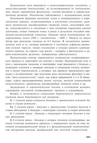 Доношенные дети рождаются в удовлетворительном состоянии, с
массо-ростовыми показателями, не отличающимися от популяцион-
ных, имеют гармоничное физическое, статико-моторное и нервно-пси­
хическое развитие. Отклонения наблюдаются у недоношенных детей.
    Основными формами патологии плода и новорожденного в пери­
натальном периоде, встречающимися в различных сочетаниях, явля­
ются хроническая внутриутробная гипоксия плода, гипотрофия пло­
да, недоношенность и связанные с нею синдромы нарушения ранней
адаптации, острая гипоксия плода в родах в результате отслойки нор­
мально расположенной плаценты. Средняя масса недоношенных но­
ворожденных менее 2500 г, доношенных - 3400 г. Оценка по шкале
Апгар при рождении снижена до 6-7 баллов. В дальнейшем недоно­
шенные дети и те, которые рождаются в состоянии асфиксии различ­
ной степени тяжести, имеют отклонения в течении раннего адаптаци­
онного периода, на первом году жизни - задержку в физическом и не­
рвно-психическом развитии, повышенную заболеваемость.
    Неонатальные исходы определяются активностью склеродермичес­
кого процесса и характером его течения у матери. Недоношенные дети и
дети с признаками гипоксии и гипотрофии чаще рождаются у больных с
подострым течением и имеющих высокую и умеренную степень активно­
сти в начале беременности, у которых, как правило, беременность про­
текает с осложнениями, при сочетании ряда патогенных факторов в сис­
теме "мать-плацента-плод": таких, как угроза прерывания в I и II триме­
страх, угроза преждевременных родов, гестозы, явления плацентарной
недостаточности, хроническая внутриутробная гипоксия плода и др.
    Акушерская и терапевтическая тактика в о т н о ш е н и и ж е н щ и н ,
страдающих системной склеродермией, сводится к следующему.
    Вопрос о возможности сохранения беременности определяется
степенью риска беременности для женщины.
    К 1 степени риска относятся больные с хроническим течением бо­
лезни в стадии ремиссии.
    Ко 2 степени риска - больные с хроническим течением болезни в
стадии обострения и больные с подострым течением в стадии ремиссии.
    К 3 степени риска - больные с подострым течением болезни в ста­
дии обострения.
    К 4 степени риска - больные с острым течением склеродермии, вы­
сокой степенью активности процесса, с поражением почек по типу ис­
тинной склеродермической почки и с функциональной недостаточнос­
тью внутренних органов, артериальной или легочной гипертензией.


                                                                      661
 