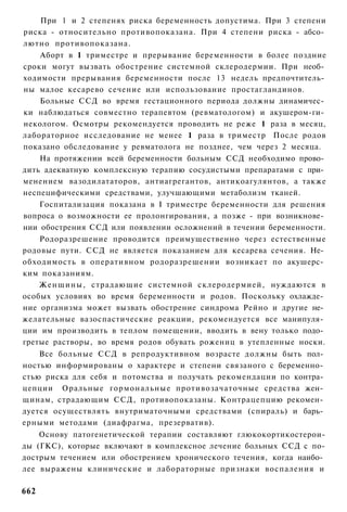 При 1 и 2 степенях риска беременность допустима. При 3 степени
риска - относительно противопоказана. При 4 степени риска - абсо­
лютно противопоказана.
    Аборт в 1 триместре и прерывание беременности в более поздние
сроки могут вызвать обострение системной склеродермии. При необ­
ходимости прерывания беременности после 13 недель предпочтитель­
ны малое кесарево сечение или использование простагландинов.
    Больные ССД во время гестационного периода должны динамичес­
ки наблюдаться совместно терапевтом (ревматологом) и акушером-ги­
некологом. Осмотры рекомендуется проводить не реже 1 раза в месяц,
лабораторное исследование не менее 1 раза в триместр После родов
показано обследование у ревматолога не позднее, чем через 2 месяца.
    На протяжении всей беременности больным ССД необходимо прово­
дить адекватную комплексную терапию сосудистыми препаратами с при­
менением вазодилататоров, антиагрегантов, антикоагулянтов, а также
неспецифическими средствами, улучшающими метаболизм тканей.
    Госпитализация показана в I триместре беременности для решения
вопроса о возможности ее пролонгирования, а позже - при возникнове­
нии обострения ССД или появлении осложнений в течении беременности.
    Родоразрешение проводится преимущественно через естественные
родовые пути. ССД не является показанием для кесарева сечения. Не­
обходимость в оперативном родоразрешении возникает по акушерс­
ким показаниям.
    Женщины, страдающие системной склеродермией, нуждаются в
особых условиях во время беременности и родов. Поскольку охлажде­
ние организма может вызвать обострение синдрома Рейно и другие не­
желательные вазоспастические реакции, рекомендуется все манипуля­
ции им производить в теплом помещении, вводить в вену только подо­
гретые растворы, во время родов обувать рожениц в утепленные носки.
    Все больные ССД в репродуктивном возрасте должны быть пол­
ностью информированы о характере и степени связаного с беременно­
стью риска для себя и потомства и получать рекомендации по контра­
цепции Оральные гормональные противозачаточные средства жен­
щинам, страдающим ССД, противопоказаны. Контрацепцию рекомен­
дуется осуществлять внутриматочными средствами (спираль) и барь­
ерными методами (диафрагма, презерватив).
    Основу патогенетической терапии составляют глюкокортикостерои-
ды (ГКС), которые включают в комплексное лечение больных ССД с по-
дострым течением или обострением хронического течения, когда наибо­
лее выражены клинические и лабораторные признаки воспаления и

662
 