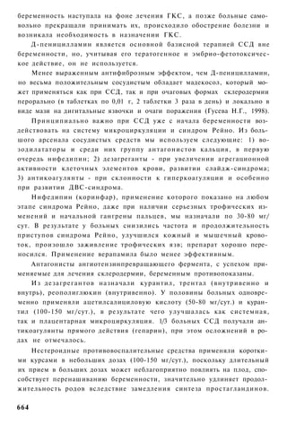 беременность наступала на фоне лечения ГКС, а позже больные само­
вольно прекращали принимать их, происходило обострение болезни и
возникала необходимость в назначении ГКС.
    Д-пеницилламин является основной базисной терапией ССД вне
беременности, но, учитывая его тератогенное и эмбрио-фетотоксичес-
кое действие, он не используется.
    Менее выраженным антифиброзным эффектом, чем Д-пеницилламин,
но весьма положительным сосудистым обладает мадекосол, который мо­
жет применяться как при ССД, так и при очаговых формах склеродермии
перорально (в таблетках по 0,01 г, 2 таблетки 3 раза в день) и локально в
виде мази на дигитальные язвочки и очаги поражения (Гусева Н.Г., 1998).
    Принципиально важно при ССД уже с начала беременности воз­
действовать на систему микроциркуляции и синдром Рейно. Из боль­
шого арсенала сосудистых средств мы используем следующие: 1) во-
зодилататоры и среди них группу антагонистов кальция, в первую
очередь нифедипин; 2) дезагреганты - при увеличении агрегационной
активности клеточных элементов крови, развитии слайдж-синдрома;
3) антикоагулянты - при склонности к гиперкоагуляции и особенно
при развитии ДВС-синдрома.
    Нифедипин (коринфар), применение которого показано на любом
этапе синдрома Рейно, даже при наличии серьезных трофических из­
менений и начальной гангрены пальцев, мы назначали по 30-80 мг/
сут. В результате у больных снизились частота и продолжительность
приступов синдрома Рейно, улучшился кожный и мышечный крово­
ток, произошло заживление трофических язв; препарат хорошо пере­
носился. Применение верапамила было менее эффективным.
    Антагонисты ангиотензинпревращающего фермента, с успехом при­
меняемые для лечения склеродермии, беременным противопоказаны.
    Из дезагрегантов назначали курантил, трентал (внутривенно и
внутрь), реополиглюкин (внутривенно). У половины больных одновре­
менно применяли ацетилсалициловую кислоту (50-80 мг/сут.) и куран­
тил (100-150 мг/сут.), в результате чего улучшалась как системная,
так и плацентарная микроциркуляция. 1/3 больных ССД получали ан­
тикоагулянты прямого действия (гепарин), при этом осложнений в ро­
дах не отмечалось.
    Нестероидные противовоспалительные средства применяли коротки­
ми курсами в небольших дозах (100-150 мг/сут.), поскольку длительный
их прием в больших дозах может неблагоприятно повлиять на плод, спо­
собствует перенашиванию беременности, значительно удлиняет продол­
жительность родов вследствие замедления синтеза простагландинов.

664
 