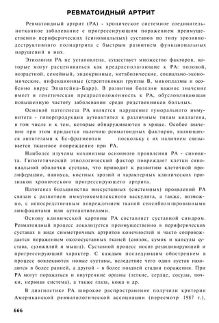 РЕВМАТОИДНЫЙ АРТРИТ
    Ревматоидный артрит (РА) - хроническое системное соединитель­
нотканное заболевание с прогрессирующим поражением преимуще­
ственно периферических (синовиальных) суставов по типу эрозивно-
деструктивного полиартрита с быстрым развитием функциональных
нарушений в них.
    Этиология РА не установлена, существует множество факторов, ко­
торые могут расцениваться как предрасполагающие к РА: половой,
возрастной, семейный, эндокринные, метаболические, социально-эконо­
мические, инфекционные (стрептококки группы В, микоплазмы и осо­
бенно вирус Эпштейна-Барр). В развитии болезни важное значение
имеет и генетическая предрасположенность к РА, обусловливающая
повышенную частоту заболевания среди родственников больных.
    Основой патогенеза РА является нарушение гуморального имму­
нитета - гиперпродукция аутоантител к различным типам коллагена,
в том числе и к тем, которые обнаруживаются в хряще. Особое значе­
ние при этом придается наличию ревматоидных факторов, являющих­
ся антителами к Бс-фрагментам       поскольку с их наличием связы­
вается тканевое повреждение при РА.
    Наиболее изучены механизмы основного проявления РА - синови-
та. Гипотетический этиологический фактор повреждает клетки сино­
виальной оболочки сустава, что приводит к развитию клеточной про­
лиферации, паннуса, костных эрозий и характерных клинических при­
знаков хронического прогрессирующего артрита.
    Патогенез большинства внесуставных (системных) проявлений РА
связан с развитием иммунокомплексного васкулита, а также, возмож­
но, с непосредственным повреждением тканей сенсибилизированными
лимфоцитами или аутоантителами.
    Основу клинической картины РА составляет суставной синдром.
Ревматоидный процесс локализуется преимущественно в периферических
суставах в виде симметричных артритов конечностей и часто сопровож­
дается поражением околосуставных тканей (связок, сумок и капсулы су­
става, сухожилий и мышц). Суставной процесс носит рецидивирующий и
прогрессирующий характер. С каждым последующим обострением в
процесс вовлекаются новые суставы, вследствие чего один сустав нахо­
дится в более ранней, а другой - в более поздней стадии поражения. При
РА могут поражаться и внутренние органы (легкие, сердце, сосуды, поч­
ки, нервная система), а также глаза, кожа и др.
   В диагностике РА широкое распространение получили критерии
Американской ревматологической ассоциации (пересмотр 1987 г.),

666
 