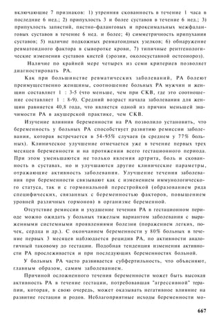 включающие 7 признаков: 1) утренняя скованность в течение 1 часа в
последние 6 нед.; 2) припухлость 3 и более суставов в течение 6 нед.; 3)
припухлость запястий, пястно-фаланговых и проксимальных межфалан-
говых суставов в течение 6 нед. и более; 4) симметричность ирипухаиия
суставов; 5) наличие подкожных ревматоидных узелков; 6) обнаружение
ревматоидного фактора в сыворотке крови, 7) типичные рентгенологи­
ческие изменения суставов кистей (эрозии, околосуставной остеоиороз).
     Наличие по крайней мере четырех из семи критериев позволяет
диагностировать РА.
    Как при большинстве р е в м а т и ч е с к и х заболеваний, РА болеют
преимущественно женщины, соотношение больных РА мужчин и жен­
щин составляет 1 : 3-5 (что меньше, чем при СКВ, где это соотноше­
ние составляет 1 : 8-9). Средний возраст начала заболевания для жен­
щин равняется 40,8 года, что является одной из причин меньшей зна­
чимости РА в акушерской практике, чем СКВ.
    Изучение влияния беременности на РА позволило установить, что
беременность у больных РА способствует развитию ремиссии заболе­
вания, которая встречается в 54-95% случаев (в среднем у 7 7 % боль­
ных). Клиническое улучшение отмечается уже в течение первых трех
месяцев беременности и на протяжении всего гестационного периода.
При этом уменьшаются не только явления артрита, боль и скован­
ность в суставах, но и улучшаются другие клинические параметры,
отражающие активность заболевания. Улучшение течения заболева­
ния при беременности связывают как с изменением иммунологическо­
го статуса, так и с гормональной перестройкой (образованием ряда
специфических, связанных с беременностью факторов, повышением
уровней различных гормонов) в организме беременной.
    Отсутствие ремиссии и ухудшение течения РА в гестационном пери­
оде можно ожидать у больных тяжелым вариантом заболевания с выра­
женными системными проявлениями болезни (поражением легких, по­
чек, сердца и др.). С окончанием беременности у 80% больных в тече­
ние первых 3 месяцев наблюдается рецидив РА, по активности анало­
гичный таковому до гестации. Подобная тенденция изменения активно­
сти РА прослеживается и при последующих беременностях больной.
    У больных РА часто развивается субфертильность, что объясняют,
главным образом, самим заболеванием.
    Причиной осложненного течения беременности может быть высокая
активность РА в течение гестации, потребовавшая "агрессивной" тера­
пии, которая, в свою очередь, может оказывать негативное влияние на
развитие гестации и родов. Неблагоприятные исходы беременности мо-

                                                                    667
 