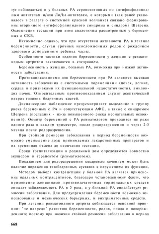 гут наблюдаться и у больных РА серопозитивных по антифосфолипид-
ным антителам и/или Ло/Ьа-антителам, с которыми (как ранее указы­
валось в разделе о системной красной волчанке) связано формирова­
ние вторичного антифосфолипидного синдрома и синдрома Шегрена.
Осложнения гестации при этом аналогичны расмотренным у беремен­
ных с СКВ.
    Несомненно однако, что при отсутствии активности РА в течение
беременности, случаи срочных неосложненных родов с рождением
здорового доношенного ребенка часты.
    Особенности тактики ведения беременности у женщин с ревмато­
идным артритом заключаются в следующем.
    Беременность у женщин, больных РА, возможна при низкой актив­
ности заболевания.
    Противопоказаниями для беременности при РА являются высокая
активность заболевания с системными поражениями (почек, легких,
сердца и признаками их функциональной недостаточности), амилои-
доз почек. Относительным противопоказанием служит асептический
некроз головок бедренных костей.
    Диспансерное наблюдение предусматривает выделение в группу
риска беременных с РА и сопутствующим АФС, а также с синдромом
Шегрена (последних - из-за повышенного риска неонатальных ослож­
нений). Осмотр беременной с РА ревматологом проводится не реже
одного раза в каждом триместре, после родоразрешения и через 2-3
месяца после родоразрешения.
    При стойкой ремиссии заболевания в период беременности воз­
можно уменьшение дозы принимаемых лекарственных препаратов и
их временная отмена до окончания гестации.
    Сроки госпитализации в родильный дом определяются совместно
акушером и терапевтом (ревматологом).
    Показанием для родоразрешения кесаревым сечением может быть
наличие поражения тазобедренных суставов с нарушением их функции.
    Методом выбора контрацепции у больной РА является примене­
ние оральных контрацептивов, благодаря установленному факту, что
применение женщинами противозачаточных гормональных средств
снижает заболеваемость РА в 2 раза, а у больной РА способствует ре­
миссии заболевания. Для предупреждения беременности возможно ис­
пользование и механических барьерных, и внутриматочных средств.
    При лечении ревматоидного артрита соблюдается основной прин­
цип: " н е навреди" развитию беременности, родов, плода и новорож­
денного; поэтому при наличии стойкой ремиссии заболевания в период

668
 