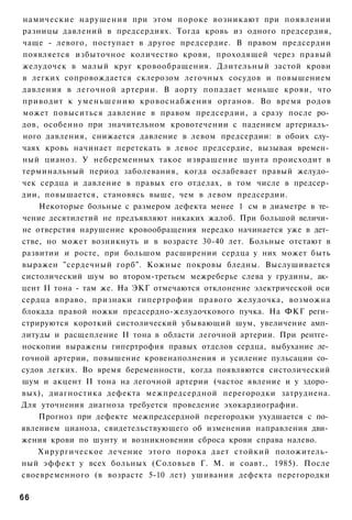 намические нарушения при этом пороке возникают при появлении
разницы давлений в предсердиях. Тогда кровь из одного предсердия,
чаще - левого, поступает в другое предсердие. В правом предсердии
появляется избыточное количество крови, проходящей через правый
желудочек в малый круг кровообращения. Длительный застой крови
в легких сопровождается склерозом легочных сосудов и повышением
давления в легочной артерии. В аорту попадает меньше крови, что
приводит к уменьшению кровоснабжения органов. Во время родов
может повыситься давление в правом предсердии, а сразу после ро­
дов, особенно при значительном кровотечении с падением артериаль­
ного давления, снижается давление в левом предсердии: в обоих слу­
чаях кровь начинает перетекать в левое предсердие, вызывая времен­
ный цианоз. У небеременных такое извращение шунта происходит в
терминальный период заболевания, когда ослабевает правый желудо­
чек сердца и давление в правых его отделах, в том числе в предсер­
дии, повышается, становясь выше, чем в левом предсердии.
    Некоторые больные с размером дефекта менее 1 см в диаметре в те­
чение десятилетий не предъявляют никаких жалоб. При большой величи­
не отверстия нарушение кровообращения нередко начинается уже в дет­
стве, но может возникнуть и в возрасте 30-40 лет. Больные отстают в
развитии и росте, при большом расширении сердца у них может быть
выражен "сердечный горб". Кожные покровы бледны. Выслушивается
систолический шум во втором-третьем межреберье слева у грудины, ак­
цент II тона - там же. На ЭКГ отмечаются отклонение электрической оси
сердца вправо, признаки гипертрофии правого желудочка, возможна
блокада правой ножки предсердно-желудочкового пучка. На ФКГ реги­
стрируются короткий систолический убывающий шум, увеличение амп­
литуды и расщепление II тона в области легочной артерии. При рентге­
носкопии выражены гипертрофия правых отделов сердца, выбухание ле­
гочной артерии, повышение кровенаполнения и усиление пульсации со­
судов легких. Во время беременности, когда появляются систолический
шум и акцент II тона на легочной артерии (частое явление и у здоро­
вых), диагностика дефекта межпредсердной перегородки затруднена.
Для уточнения диагноза требуется проведение эхокардиографии.
    Прогноз при дефекте межпредсердной перегородки ухудшается с по­
явлением цианоза, свидетельствующего об изменении направления дви­
жения крови по шунту и возникновении сброса крови справа налево.
    Хирургическое лечение этого порока дает стойкий положитель­
ный эффект у всех больных (Соловьев Г. М. и соавт., 1985). После
своевременного (в возрасте 5-10 лет) ушивания дефекта перегородки

66
 