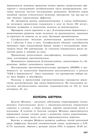 беременности возможна временная отмена приема лекарственных пре­
паратов с последующим возобновлением после родоразрешения, учи­
тывая высокую частоту послеродовых рецидивов. Особенно важна
подобная тактика относительно базисных препаратов, так как ряд из
них обладает тератогенным эффектом.
    Из препаратов группы аминохинолиновых в случае необходимос­
ти возможно п р и м е н е н и е плаквенила в дозе не более 200 мг/сут.,
большие дозировки и назначение делагила не рекомендуются.
    Препараты золота (кризанол и др.), Д-иеницилламин беременным с
ревматоидным артритом также назначать не рекомендуется, поскольку
не выяснено их влияние их на плод. Колхицин противопоказан.
    Сульфасалазин больным ревматоидным артритом назначают
по 2 таблетки 4 раза в день. Сульфасалазин обладает способностью
проникать через плацентарный барьер, однако в исследовании, вклю­
чившем более 500 наблюдений, не отмечено повышенного риска па­
тологии родов и влияния на плод.
      Применение цитостатиков: циклофосфана, метотрексата, хлорбу-
тина, азатиоприна противопоказано.
      Возможность применения Д-иеницилламина, циклоспорина А у бе­
ременных требует дальнейшего изучения.
      Нестероидные противовоспалительные препараты (НПВП) и воз­
можность их н а з н а ч е н и я б е р е м е н н ы м р а с с м а т р и в а л а с ь в разделе
"СКВ и беременность". Здесь напомним, что препаратами выбора мо-
i y r быть бруфен и диклофенак.
      Подходы к применению кортикостероидных препаратов анало­
гичны рассмотренным при люпус-беременности. По показаниям до­
пустимо внутрисуставное введение гидрокортизона до 250 мг (или
метипреда 40 мг).


                             БОЛЕЗНЬ ШЕГРЕНА
      Болезнь Шегрена - системное заболевание секретирующих (экзок-
р и н н ы х ) э п и т е л и а л ь н ы х желез с п р е и м у щ е с т в е н н ы м поражением
слюнных и слезных, а также желудка, верхних дыхательных путей и
влагалища. В отличие от болезни синдром Шегрена характеризуется
поражением только слезных желез с развитием сухого кератоконъюн-
ктивита и слюнных желез по типу паренхиматозного паротита.
      Болезнь и синдром Ш е ф е н а являются наиболее частой патологией
среди диффузных болезней соединительной ткани, встречаются у 0,59-
0,77% населения, обычно у женщин (около 95%) в возрасте 20-60 лет.

                                                                                     669
 