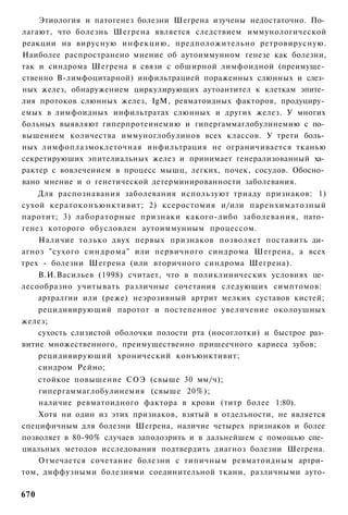 Этиология и патогенез болезни Шегрена изучены недостаточно. По­
лагают, что болезнь Шегрена является следствием иммунологической
реакции на вирусную инфекцию, предположительно ретровирусную.
Наиболее распространено мнение об аутоиммунном генезе как болезни,
так и синдрома Шегрена в связи с обширной лимфоидной (преимуще­
ственно В-лимфоцитарной) инфильтрацией пораженных слюнных и слез­
ных желез, обнаружением циркулирующих аутоантител к клеткам эпите­
лия протоков слюнных желез, IgM, ревматоидных факторов, продуциру­
емых в лимфоидных инфильтратах слюнных и других желез. У многих
больных выявляют гиперпротеинемию и гипергаммаглобулинемию с по­
вышением количества иммуноглобулинов всех классов. У трети боль­
ных лимфоплазмоклеточная инфильтрация не ограничивается тканью
секретируюших эпителиальных желез и принимает генерализованный ха­
рактер с вовлечением в процесс мышц, легких, почек, сосудов. Обосно­
вано мнение и о генетической детерминированности заболевания.
    Для распознавания заболевания используют триаду признаков: 1)
сухой кератоконъюнктивит; 2) ксеростомия и/или паренхиматозный
паротит; 3) лабораторные признаки какого-либо заболевания, пато­
генез которого обусловлен аутоиммунным процессом.
    Наличие только двух первых признаков позволяет поставить ди­
агноз "сухого синдрома" или первичного синдрома Шегрена, а всех
трех - болезни Шегрена (или вторичного синдрома Шегрена).
    В.И.Васильев (1998) считает, что в поликлинических условиях це­
лесообразно учитывать различные сочетания следующих симптомов:
    артралгии или (реже) неэрозивный артрит мелких суставов кистей;
    рецидивирующий паротот и постепенное увеличение околоушных
желез;
    сухость слизистой оболочки полости рта (носоглотки) и быстрое раз­
витие множественного, преимущественно пришеечного кариеса зубов;
    рецидивирующий хронический конъюнктивит;
    синдром Рейно;
    стойкое повышение СОЭ (свыше 30 мм/ч);
    гипергаммаглобулинемия (свыше 20%);
    наличие ревматоидного фактора в крови (титр более 1:80).
    Хотя ни один из этих признаков, взятый в отдельности, не является
специфичным для болезни Шегрена, наличие четырех признаков и более
позволяет в 80-90% случаев заподозрить и в дальнейшем с помощью спе­
циальных методов исследования подтвердить диагноз болезни Шегрена.
    Отмечается сочетание болезни с типичным ревматоидным артри­
том, диффузными болезнями соединительной ткани, различными ауто-

670
 