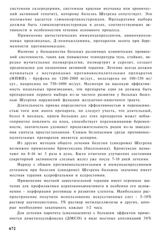 системная склеродермия, системная красная волчанка или хроничес­
кий активный гепатит), которому болезнь Шегрена сопутствует. Это
положение касается глюкокортикостероидов. Препаратами выбора
должны быть глюкокортикостероиды в дозах, соответствующих ак­
тивности и особенностям течения основного процесса.
     Применение цитостатических иммунодепрессантов, аминохиноли-
новых производных, Д-пеницилламина, препаратов золота при бере­
менности противопоказано.
     Наличие у большинства больных различных клинических проявле­
ний системности, таких как повышение температуры тела, стойкие, не­
редко мучительные полиартралгии, полиартрит и серозит, создает
предпосылки для назначения активной терапии. Лечение всегда должно
начинаться с нестероидных противовоспалительных препаратов
(НПВП) - бруфена по 1200-2000 мг/сут., вольтарена по 100-150 мг/
сут., напросина по 750-1000 мг/сут. Несмотря на высокую эффектив­
ность индольных производных, эти препараты едва ли должны быть
препаратами первого выбора из-за частого развития у больных болез­
нью Шегрена нарушений функции желудочно-кишечного тракта.
     Длительность приема определяется эффективностью и переносимо­
стью того или иного препарата, но следует учесть, что длительный,
более 6 месяцев, прием больших доз этих препаратов может небла­
гоприятно повлиять на плод, способствует перенашиванию беремен­
ности, значительно удлиняет продолжительность родов из-за замедле­
ния синтеза простагландинов. Самым безопасным среди противовос­
палительных препаратов является аспирин.
     Из других методов общего лечения болезни (синдрома) Шегрена
возможно применение бромгексана (бисольвона). Бромгексан назна­
чают по 8-16 мг 3 раза в день. Было отмечено улучшение состояния
секреторной активности слезных желез уже после 7-10 дней лечения.
     Наряду с общим противовоспалительным и иммунодепрессивным
лечением при болезни (синдроме) Шегрена большое значение имеет
местная терапия ксерофтальмии и ксеростомии.
     Применение местной заместительной терапии имеет огромное зна­
чение для профилактики кератоконъюнктивита и особенно его ослож­
нения - перфорации роговицы и развития слепоты. Наибольшее рас­
пространение получило использование искусственных слез - 5-10%
раствор ацетилцистеина, 5% раствор метилцеллюлозы и других, кото­
рые необходимо закапывать каждые 1-2 часа.
    Для лечения паротита (сиалоаденита) с большим эффектом приме­
няется диметилсульфоксид (ДМСО) в виде местных аппликаций 3 0 %

672
 
