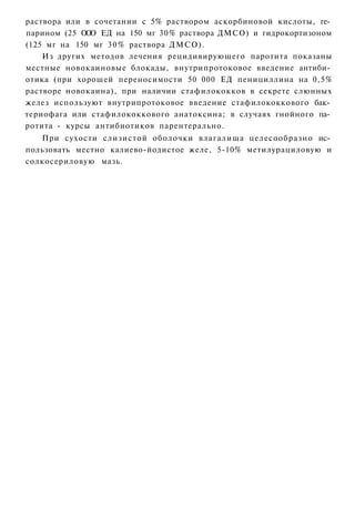 раствора или в сочетании с 5% раствором аскорбиновой кислоты, ге­
парином (25 О О ЕД на 150 мг 30% раствора ДМСО) и гидрокортизоном
             О
(125 мг на 150 мг 3 0 % раствора ДМСО).
    Из других методов лечения рецидивирующего паротита показаны
местные новокаиновые блокады, внутрипротоковое введение антиби­
отика (при хорошей переносимости 50 000 ЕД пенициллина на 0,5%
растворе новокаина), при наличии стафилококков в секрете слюнных
желез используют внутрипротоковое введение стафилококкового бак­
териофага или стафилококкового анатоксина; в случаях гнойного па­
ротита - курсы антибиотиков парентерально.
   При сухости слизистой оболочки влагалища целесообразно ис­
пользовать местно калиево-йодистое желе, 5-10% метилурациловую и
солкосериловую мазь.
 