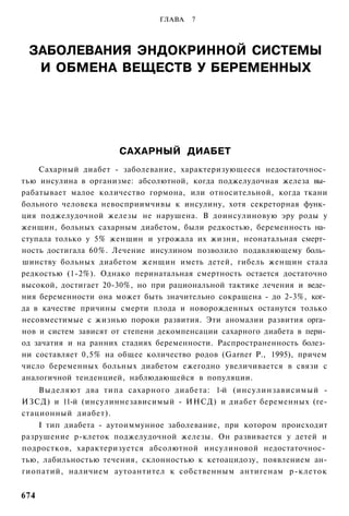 ГЛАВА   7



 ЗАБОЛЕВАНИЯ ЭНДОКРИННОЙ СИСТЕМЫ
  И ОБМЕНА ВЕЩЕСТВ У БЕРЕМЕННЫХ




                      САХАРНЫЙ ДИАБЕТ
    Сахарный диабет - заболевание, характеризующееся недостаточнос­
тью инсулина в организме: абсолютной, когда поджелудочная железа вы­
рабатывает малое количество гормона, или относительной, когда ткани
больного человека невосприимчивы к инсулину, хотя секреторная функ­
ция поджелудочной железы не нарушена. В доинсулиновую эру роды у
женщин, больных сахарным диабетом, были редкостью, беременность на­
ступала только у 5% женщин и угрожала их жизни, неонатальная смерт­
ность достигала 60%. Лечение инсулином позволило подавляющему боль­
шинству больных диабетом женщин иметь детей, гибель женщин стала
редкостью (1-2%). Однако перинатальная смертность остается достаточно
высокой, достигает 20-30%, но при рациональной тактике лечения и веде­
ния беременности она может быть значительно сокращена - до 2-3%, ког­
да в качестве причины смерти плода и новорожденных останутся только
несовместимые с жизнью пороки развития. Эти аномалии развития орга­
нов и систем зависят от степени декомпенсации сахарного диабета в пери­
од зачатия и на ранних стадиях беременности. Распространенность болез­
ни составляет 0,5% на общее количество родов (Garner Р., 1995), причем
число беременных больных диабетом ежегодно увеличивается в связи с
аналогичной тенденцией, наблюдающейся в популяции.
    Выделяют два типа сахарного диабета: 1-й (инсулинзависимый -
ИЗСД) и 11-й (инсулиннезависимый - ИНСД) и диабет беременных (ге-
стационный диабет).
    I тип диабета - аутоиммунное заболевание, при котором происходит
разрушение р-клеток поджелудочной железы. Он развивается у детей и
подростков, характеризуется абсолютной инсулиновой недостаточнос­
тью, лабильностью течения, склонностью к кетоацидозу, появлением ан-
гиопатий, наличием аутоантител к собственным антигенам р-клеток


674
 