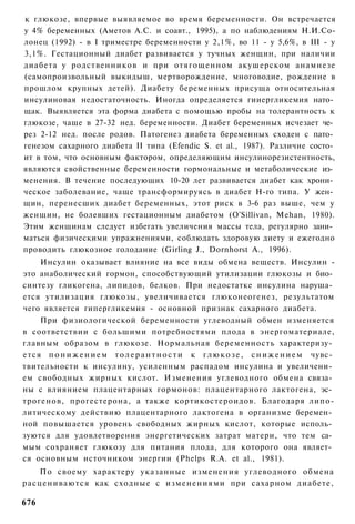 к глюкозе, впервые выявляемое во время беременности. Он встречается
у 4% беременных (Аметов А.С. и соавт., 1995), а по наблюдениям Н.И.Со-
лонец (1992) - в I триместре беременности у 2,1%, во 11 - у 5,6%, в III - у
3,1%. Гестационный диабет развивается у тучных женщин, при наличии
диабета у родственников и при отягощенном акушерском анамнезе
(самопроизвольный выкидыш, мертворождение, многоводие, рождение в
прошлом крупных детей). Диабету беременных присуща относительная
инсулиновая недостаточность. Иногда определяется гииергликемия нато­
щак. Выявляется эта форма диабета с помощью пробы на толерантность к
глюкозе, чаще в 27-32 нед. беременности. Диабет беременных исчезает че­
рез 2-12 нед. после родов. Патогенез диабета беременных сходен с пато­
генезом сахарного диабета II типа (Efendic S. et al., 1987). Различие состо­
ит в том, что основным фактором, определяющим инсулинорезистентность,
являются свойственные беременности гормональные и метаболические из­
менения. В течение последующих 10-20 лет развивается диабет как хрони­
ческое заболевание, чаще трансформируясь в диабет Н-го типа. У жен­
щин, перенесших диабет беременных, этот риск в 3-6 раз выше, чем у
женщин, не болевших гестационным диабетом (O'Sillivan, Mehan, 1980).
Этим женщинам следует избегать увеличения массы тела, регулярно зани­
маться физическими упражнениями, соблюдать здоровую диету и ежегодно
проводить глюкозное голодание (Girling J., Dornhorst А., 1996).
    Инсулин оказывает влияние на все виды обмена веществ. Инсулин -
это анаболический гормон, способствующий утилизации глюкозы и био­
синтезу гликогена, липидов, белков. При недостатке инсулина наруша­
ется утилизация глюкозы, увеличивается глюконеогенез, результатом
чего является гипергликемия - основной признак сахарного диабета.
    При физиологической беременности углеводный обмен изменяется
в соответствии с большими потребностями плода в энергоматериале,
главным образом в глюкозе. Нормальная беременность характеризу­
ется п о н и ж е н и е м т о л е р а н т н о с т и к г л ю к о з е , с н и ж е н и е м чувс­
твительности к инсулину, усиленным распадом инсулина и увеличени­
ем свободных жирных кислот. Изменения углеводного обмена связа­
ны с влиянием плацентарных гормонов: плацентарного лактогена, эс­
трогенов, прогестерона, а также кортикостероидов. Благодаря липо-
литическому действию плацентарного лактогена в организме беремен­
ной повышается уровень свободных жирных кислот, которые исполь­
зуются для удовлетворения энергетических затрат матери, что тем са­
мым сохраняет глюкозу для питания плода, для которого она являет­
ся основным источником энергии (Phelps R.A. et al., 1981).
   По своему характеру указанные изменения углеводного обмена
расцениваются как сходные с изменениями при сахарном диабете,

676
 
