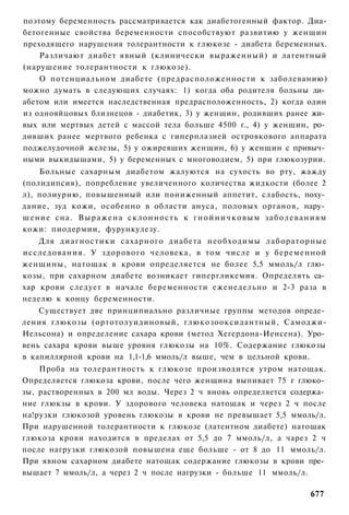 поэтому беременность рассматривается как диабетогенный фактор. Диа-
бетогенные свойства беременности способствуют развитию у женщин
преходящего нарушения толерантности к глюкозе - диабета беременных.
    Различают диабет явный (клинически выраженный) и латентный
(нарушение толерантности к глюкозе).
    О потенциальном диабете (предрасположенности к заболеванию)
можно думать в следующих случаях: 1) когда оба родителя больны ди­
абетом или имеется наследственная предрасположенность, 2) когда один
из однояйцовых близнецов - диабетик, 3) у женщин, родивших ранее жи­
вых или мертвых детей с массой тела больше 4500 г., 4) у женщин, ро­
дивших ранее мертвого ребенка с гиперплазией островкового аппарата
поджелудочной железы, 5) у ожиревших женщин, 6) у женщин с привыч­
ными выкидышами, 5) у беременных с многоводием, 5) при глюкозурии.
    Больные сахарным диабетом жалуются на сухость во рту, жажду
(полидипсия), попребление увеличенного количества жидкости (более 2
л), полиурию, повышенный или пониженный аппетит, слабость, поху­
дание, зуд кожи, особенно в области ануса, половых органов, нару­
шение сна. В ы р а ж е н а с к л о н н о с т ь к г н о й н и ч к о в ы м з а б о л е в а н и я м
кожи: пиодермии, фурункулезу.
    Для диагностики сахарного диабета необходимы лабораторные
исследования. У здорового человека, в том числе и у беременной
женщины, натощак в крови определяется не более 5,5 ммоль/л глю­
козы, при сахарном диабете возникает гипергликемия. Определять са­
хар крови следует в начале беременности еженедельно и 2-3 раза в
неделю к концу беременности.
    Существует две принципиально различные группы методов опреде­
ления глюкозы (ортотолуидиновый, глюкозооксидантный, Самоджи-
Нельсона) и определение сахара крови (метод Хегердона-Иенсена). Уро­
вень сахара крови выше уровня глюкозы на 10%. Содержание глюкозы
в капиллярной крови на 1,1-1,6 ммоль/л выше, чем в цельной крови.
    Проба на толерантность к глюкозе производится утром натощак.
Определяется глюкоза крови, после чего женщина выпивает 75 г глюко­
зы, растворенных в 200 мл воды. Через 2 ч вновь определяется содержа­
ние глюкзы в крови. У здорового человека натощак и через 2 ч после
на!рузки глюкозой уровень глюкозы в крови не превышает 5,5 ммоль/л.
При нарушенной толерантности к глюкозе (латентном диабете) натощак
глюкоза крови находится в пределах от 5,5 до 7 ммоль/л, а чарез 2 ч
после нагрузки глюкозой повышена еще больше - от 8 до 11 ммоль/л.
При явном сахарном диабете натощак содержание глюкозы в крови пре­
вышает 7 ммоль/л, а через 2 ч после нагрузки - больше 11 ммоль/л.

                                                                                          677
 