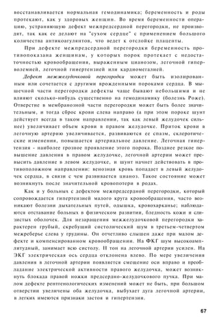 восстанавливается нормальная гемодинамика; беременность и роды
протекают, как у здоровых женщин. Во время беременности опера­
цию, устраняющую дефект межпредсердной перегородки, не произво­
дят, так как ее делают на "сухом сердце" с применением большого
количества антикоагулянтов, что ведет к отслойке плаценты.
      При дефекте межпредсердной перегородки б е р е м е н н о с т ь про­
т и в о п о к а з а н а ж е н щ и н а м , у к о т о р ы х п о р о к п р о т е к а е т с недоста­
точностью кровообращения, выраженным цианозом, легочной гипер-
волемией, легочной гииертензией или кардиомегалией.
      Дефект межжелудочковой перегородки может быть изолирован­
ным или сочетается с другими врожденными пороками сердца. В мы­
шечной части перегородки дефекты чаще бывают небольшими и не
влияют сколько-нибудь существенно на гемодинамику (болезнь Роже).
Отверстие в мембранозной части перегородки может быть более значи­
тельным, и тогда сброс крови слева направо (а при этом пороке шунт
действует всегда в таком направлении, так как левый желудочек силь­
нее) увеличивает объем крови в правом желудочке. Приток крови в
легочную артерию увеличивается, развиваются ее спазм, склеротиче­
ские изменения, повышается артериальное давление. Легочная гииер-
тензия - наиболее грозное проявление этого порока. Позднее резкое по­
вышение давления в правом желудочке, легочной артерии может пре­
высить давление в левом желудочке, и шунт начнет действовать в про­
тивоположном направлении: венозная кровь попадает в левый желудо­
чек сердца, в связи с чем развивается цианоз. Такое состояние может
возникнуть после значительной кровопотери в родах.
    Как и у больных с дефектом межпредсердной перегородки, который
сопровождается гипертензией малого круга кровообращения, часто воз­
никают болезни дыхательных путей, одышка, кровохарканье; наблюда­
ются отставание больных в физическом развитии, бледность кожи и сли­
зистых оболочек. Для незаращения межжелудочковой перегородки ха­
рактерен грубый, скребущий систолический шум в третьем-четвертом
межреберье слева у грудины. Он отчетливо слышен даже при малом де­
фекте и компенсированном кровообращении. На ФКГ шум высокоамп­
литудный, занимает всю систолу. II тон на легочной артерии усилен. На
ЭКГ электрическая ось сердца отклонена влево. По мере увеличения
давления в легочной артерии появляется смещение оси вправо и преоб­
ладание электрической активности правого желудочка, может возник­
нуть блокада правой ножки предсердно-желудочкового пучка. При ма­
лом дефекте рентгенологических изменений может не быть, при большом
отверстии увеличены оба желудочка, выбухает дуга легочной артерии,
в легких имеются признаки застоя и гипертензии.

                                                                                             67
 